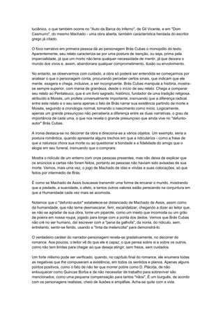 luciânico, o que também ocorre no "Auto da Barca do Inferno", de Gil Vicente, e em "Dom
Casmurro", do mesmo Machado - uma obra aberta, também característica herdada do escritor
grego já citado.

O foco narrativo em primeira pessoa dá ao personagem Brás Cubas o monopólio do texto.
Aparentemente, seu relato caracteriza-se por uma postura de isenção, ou seja, prima pela
imparcialidade, já que um morto não teria qualquer necessidade de mentir, já que deixara o
mundo dos vivos e, assim, abandonara qualquer comprometimento, ilusão ou envolvimento.

No entanto, se observarmos com cuidado, a obra só poderá ser entendida se começarmos por
analisar o que o personagem conta, procurando perceber certos sinais, que indicam que ele
mente, exagera e chega, inclusive, a ser incongruente. Brás Cubas manipula a história, mostra-
se sempre superior, com mania de grandeza, desde o início de seu relato. Chega a comparar
seu relato ao Pentateuco, que é um livro sagrado, histórico, fundador de uma tradição religiosa,
atribuído a Moisés, um profeta universalmente importante, insinuando que a diferença radical
entre este relato e o seu seria apenas o fato de Brás narrar sua existência partindo da morte e
Moisés, seguindo a cronologia normal, tomando o nascimento como início. Logicamente,
apenas um grande presunçoso não perceberia a diferença entre as duas narrativas, o grau de
importância de cada uma, o que nos revela o grande presunçoso que ainda vive no "defunto-
autor" Brás Cubas.

A ironia destaca-se no decorrer da obra e direciona-se a vários objetos. Um exemplo, seria a
postura romântica, quando apresenta alguns trechos em que a ridiculariza - como a frase de
que a natureza chora sua morte ou ao questionar a bondade e a fidelidade do amigo que o
elogia em seu funeral, insinuando que o comprara.

Mostra o ridículo de um enterro com onze pessoas presentes, mas não deixa de explicar que
os anúncios e cartas não foram feitos, portanto as pessoas não haviam sido avisadas de sua
morte. Vemos, mais uma vez, o jogo de Machado de idas e vindas e suas colocações, só que
feitos por intermédio de Brás.

É como se Machado de Assis buscasse transmitir uma forma de encarar o mundo, mostrando
que a piedade, a suavidade, o afeto, e tantos outros valores estão perecendo na conjuntura em
que a Humanidade cada vez mais se acomoda.

Notamos que o "defunto-autor" estabelece-se distanciado de Machado de Assis, assim como
da humanidade, que não teme desmascarar, ferir, escandalizar, chegando a dizer ao leitor que,
se não se agradar de sua obra, tome um piparote, como um inseto que incomoda ou um grão
de poeira em nossa roupa, jogado para longe com a ponta dos dedos. Vemos que Brás Cubas
não crê no ser humano, daí escrever com a "pena da galhofa", da ironia, do rídiculo, sem,
entretanto, sentir-se ferido, usando a "tinta da melancolia" para demonstrá-lo.

O verdadeiro caráter do narrador-personagem revela-se gradativamente, no decorrer do
romance. Aos poucos, o leitor vê do que ele é capaz, o que pensa sobre si e sobre os outros,
como não tem limites para chegar ao que deseja atingir, sem freios, sem cuidados.

Um forte niilismo pode ser verificado, quando, no capítulo final do romance, ele enumera todas
as negativas que lhe compuseram a existência, em todos os sentidos e planos. Apenas alguns
pontos positivos, como o fato de não ter que morrer pobre como D. Plácida, de não
enlouquecer como Quincas Borba e de não necessitar de trabalho para sobreviver são
mencionados, como uma pequena compensação para tantos "nãos". É um burguês, de acordo
com os personagens realistas, cheio de ilusões e empáfias. Acha-se quite com a vida.
 