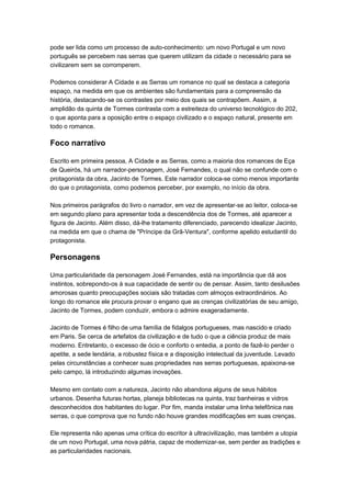 pode ser lida como um processo de auto-conhecimento: um novo Portugal e um novo
português se percebem nas serras que querem utilizam da cidade o necessário para se
civilizarem sem se corromperem.

Podemos considerar A Cidade e as Serras um romance no qual se destaca a categoria
espaço, na medida em que os ambientes são fundamentais para a compreensão da
história, destacando-se os contrastes por meio dos quais se contrapõem. Assim, a
amplidão da quinta de Tormes contrasta com a estreiteza do universo tecnológico do 202,
o que aponta para a oposição entre o espaço civilizado e o espaço natural, presente em
todo o romance.

Foco narrativo

Escrito em primeira pessoa, A Cidade e as Serras, como a maioria dos romances de Eça
de Queirós, há um narrador-personagem, José Fernandes, o qual não se confunde com o
protagonista da obra, Jacinto de Tormes. Este narrador coloca-se como menos importante
do que o protagonista, como podemos perceber, por exemplo, no início da obra.

Nos primeiros parágrafos do livro o narrador, em vez de apresentar-se ao leitor, coloca-se
em segundo plano para apresentar toda a descendência dos de Tormes, até aparecer a
figura de Jacinto. Além disso, dá-lhe tratamento diferenciado, parecendo idealizar Jacinto,
na medida em que o chama de "Príncipe da Grã-Ventura", conforme apelido estudantil do
protagonista.

Personagens

Uma particularidade da personagem José Fernandes, está na importância que dá aos
instintos, sobrepondo-os à sua capacidade de sentir ou de pensar. Assim, tanto desilusões
amorosas quanto preocupações sociais são tratadas com almoços extraordinários. Ao
longo do romance ele procura provar o engano que as crenças civilizatórias de seu amigo,
Jacinto de Tormes, podem conduzir, embora o admire exageradamente.

Jacinto de Tormes é filho de uma família de fidalgos portugueses, mas nascido e criado
em Paris. Se cerca de artefatos da civilização e de tudo o que a ciência produz de mais
moderno. Entretanto, o excesso de ócio e conforto o entedia, a ponto de fazê-lo perder o
apetite, a sede lendária, a robustez física e a disposição intelectual da juventude. Levado
pelas circunstâncias a conhecer suas propriedades nas serras portuguesas, apaixona-se
pelo campo, lá introduzindo algumas inovações.

Mesmo em contato com a natureza, Jacinto não abandona alguns de seus hábitos
urbanos. Desenha futuras hortas, planeja bibliotecas na quinta, traz banheiras e vidros
desconhecidos dos habitantes do lugar. Por fim, manda instalar uma linha telefônica nas
serras, o que comprova que no fundo não houve grandes modificações em suas crenças.

Ele representa não apenas uma crítica do escritor à ultracivilização, mas também a utopia
de um novo Portugal, uma nova pátria, capaz de modernizar-se, sem perder as tradições e
as particularidades nacionais.
 