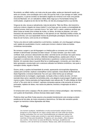 No entanto, ao refletir melhor, em mais uma de suas voltas, acaba por desmentir aquilo que
seria um consolo, uma conciliação com a vida. Diz que fez mais, e que carrega um saldo, ainda
que pequeno, o qual se constitui na derradeira negativa do romance e em mais uma grande
ironia de Machado: em um radicalismo niilista, Brás nega que a Humanidade mereça ter
continuidade, vangloria-se de não ter tido filhos, de não dar prosseguimento a sua família.

Vinga-se da vida, recusa-a radicalmente, trata de demoli-la. "Não tive filhos, não transmiti a
nenhuma criatura o legado da nossa miséria" é uma frase que nos revela a universalidade da
miséria humana, tanto que o narrador troca o "eu" pelo "nós" e, assim, podemos verificar que
Brás Cubas se revela como síntese de muitas, ou talvez, de todas as pessoas, com seus
fracassos não assumidos, escamoteados, e não apenas um ser. Machado analisa a todos, de
forma profunda, com sua capacidade imensa de penetração psicológica. Desvenda-nos as
faces do ser humano, como se de um só falasse.

Temos uma obra em estilo substantivo e anti-heróico, revelado, em uma linguagem ambígua,
sutil, repleta de causticidade e humor, usada para ironizar e destruir todas as ilusões
românticas mencionadas.

No romance, surgem o uso da linguagem e a interlocução ou conversa com o leitor, que
também é denominada "processo do leitor incluso". O nosso narrador, que não é nada
confiável, ilude, provoca e desconcerta seu leitor, servindo-se de conversas nas quais ironiza
suas expectativas, fazendo, inclusive, reflexões metalinguísticas, usadas para criticar a
linguagem e a estrutura das narrativas tradicionais e questionar o próprio processo de criação
literária. Um exemplo disso é quando Brás faz a metalinguagem, ironizando, por meio dela, o
leitor apressado e acostumado com a estrutura utilizada nos folhetins românticos, nas quais a
narração é direta, regular e fluente.

Ocorre, ainda, a quebra da linearidade do enredo, aparecendo microcapítulos digressivos,
usados para comentar, explicar e exemplificar outros capítulos. Essa atitude de Machado de
Assis fragmenta o romance tradicional. Faz com que o leitor tenha que se esforçar
constantemente na montagem, organização, recriação crítica e criativa da obra. Um bom
exemplo disso seria o episódio da borboleta preta, uma alegoria à personagem Eugênia, que é
manca e pobre. Outros exemplos de fragmentação mais radicais são "O velho diálogo de Adão
e Eva" e "De como não fui ministro", capítulos compostos apenas e tão-somente de sinais de
pontuação, repletos de ideias, mas vazios de palavras, levando a imaginação do leitor a
funcionar.

O romance tem como o espaço o Rio de Janeiro e temos o tempo psicológico - das memórias -,
com quebra de linearidade, embora diversas datas sejam citadas.

Podemos dizer que Brás Cubas assume uma posição transtemporal, pois enxerga a própria
existência de fora dela, de modo onisciente e descontínuo. Os fatos são narrados quando
surgem na memória e várias digressões são feitas.


         Cortiço
        Um homem qualquer, trabalhador e muito economizador adquire fortuna,
        amiga-se a uma negra de um cego e sente cada vez mais sede de riqueza.
        Arranja confusões com um novo vizinho(Miranda) ao disputar palmos de
        terra. Chega a roubar para construir o que tanto almejava: um cortiço com
        casinhas e tinas para lavadeiras. Prosperou em seu projeto. João invejava
        seu vizinho. Veio morar na casa de Miranda, Henrique, acadêmico de
        medicina, a fim de terminar os estudos. Nessa casa, além de escravos e sua
 