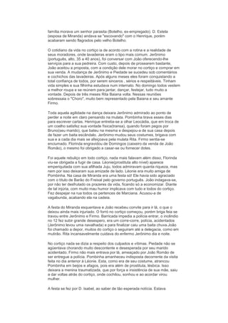 família morava um senhor parasita (Botelho, ex-empregado). D. Estela
(esposa de Miranda) andava se "escovando" com o Henrique, porém
acabaram sendo flagrados pelo velho Botelho.

O cotidiano da vida no cortiço ia de acordo com a rotina e a realidade de
seus moradores, onde lavadeiras eram o tipo mais comum. Jerônimo
(português, alto, 35 a 40 anos), foi conversar com João oferecendo-lhe
serviços para a sua pedreira. Com custo, depois de prosearem bastante,
João aceitou a proposta, com a condição dele morar no cortiço e comprar em
sua venda. A mudança de Jerônimo e Piedade se sucedeu sob comentários
e cochichos das lavadeiras. Após alguns meses eles foram conquistando a
total confiança de todos, por serem sinceros , sérios e respeitáveis. Tinham
vida simples e sua filhinha estudava num internato. No domingo todos vestem
a melhor roupa e se reúnem para jantar, dançar, festejar, tudo muito a
vontade. Depois de três meses Rita Baiana volta. Nessas reuniões
sobressaia o "Choro", muito bem representado pela Baiana e seu amante
Firmo.

Toda aquela agilidade na dança deixara Jerônimo admirado ao ponto de
perder a noite em claro pensando na mulata. Pombinha tirava esses dias
para escrever cartas. Henrique entretia-se a olhar Leocádia, que em troca de
um coelho satisfez sua vontade física(transa), quando foram pegos por
Bruno(seu marido), que bateu na mesma e despejou-a de sua casa depois
de fazer um baita escândalo. Jerônimo mudou seus costumes, brigava com
sua e a cada dia mais se afeiçoava pela mulata Rita. Firmo sentia-se
enciumado. Florinda engravidou de Domingos (caixeiro da venda de João
Romão), o mesmo foi obrigado a casar-se ou fornecer dotes.

Foi aquele rebuliço em todo cortiço, nada mais falavam além disso, Florinda
viu-se obrigada a fugir de casa. Léonie(prostituta alto nível) aparece
emperiquitada com sua afilhada Juju, todos admiravam quanta riqueza, mas
nem por isso deixaram sua amizade de lado. Léonie era muito amiga de
Pombinha. Na casa de Miranda era uma festa só! Ele havia sido agraciado
com o título de Barão do Freixal pelo governo português. João indagava-se,
por não ter desfrutado os prazeres da vida, ficando só a economizar. Diante
de tal injúria, com muito mau humor implicava com tudo e todos do cortiço.
Fez despejar na rua todos os pertences de Marciana. Acusou-a de
vagabunda, acabando ela na cadeia.

A festa do Miranda esquentava e João recebeu convite para ir lá, o que o
deixou ainda mais injuriado. O forró no cortiço começou, porém briga feia se
travou entre Jerônimo e Firmo. Barricada impedia a polícia entrar, o incêndio
no 12 fez subir grande desespero, era um corre-corre, polícia, acidentados
(Jerônimo levou uma navalhada) e para finalizar caiu uma baita chuva.João
foi chamado a depor, muitos do cortiço o seguiram até a delegacia, como em
mutirão. Rita incansavelmente cuidava do enfermo Jerônimo dia e noite.

No cortiço nada se dizia a respeito dos culpados e vítimas. Piedade não se
agüentava chorando muito descontente e desesperada por seu marido
acidentado. Firmo não mais entrava por lá, ameaçado por João Romão de
ser entregue a polícia. Pombinha amanheceu indisposta decorrente da visita
feita no dia anterior à Léonie. Esta, como era de seu costume, atrancou
Pombinha em beijos e afagos, pois era além de prostituta, lésbica. Isso
deixara a menina traumatizada, que por força e insistência de sua mãe, saiu
a dar voltas atrás do cortiço, onde cochilou, sonhou e ao acordar virou
mulher.

A festa se fez por D. Isabel, ao saber de tão esperada notícia. Estava
 