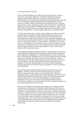 nível social cada vez mais alto.

       Com amizade fortificada junto ao Miranda e sua família, pediu a mão de
       Zulmira em casamento. Bertoleza, arrasada e acabada daquela vida,
       esperava dele somente abrigo em sua velhice, nada mais.Jerônimo
       abrasileirou-se de vez. Com todos costumes baianos deleitava-se a viver feliz
       com a mulata Rita. Piedade desolada de tristeza habituara-se a beber e
       começou a receber visitas aos domingos de sua filhinha (9 anos), que logo
       cativou todo o cortiço, crismada por todos como "Senhorinha". Acabados por
       desgraças da vida, Jerônimo e Piedade não mais guardavam rancor um do
       outro, ambos se estimavam e em comum possuíam somente a filha a cuidar.
       Jerônimo arrependia-se , mas não voltaria atrás. Deu-se a beber também.

       O cortiço não parecia mais o mesmo, agora calçado, iluminado e arrumado
       todo por igual. O sobrado do vendeiro também não ficara para trás nas
       reformas. Quem se destacou foi Albino (lavadeiro homossexual) com a
       arrumação de sua casa. A vida transcorria, novos moradores chegavam. Já
       não se lia sob a luz vermelha na porta do cortiço "Estalagem de São Romão",
       mas sim "Avenida São Romão". Já não se fazia o "Choradinho" e a "Cana-
       verde", a moda agora era o forrobodó em casa, e justo num desses em casa
       de das Dores, Piedade enchera a cara e Pataca é que lhe fizera companhia
       querendo agarrá-la depois de ouvir seus lamentos, mas a caninha surtiu
       efeito (vômito) e nada se sucedeu.

       João Romão não pregara os olhos a pensar no que fazer para dar um fim na
       crioula Bertoleza. Agostinho (filho da Augusta) sofrera acidente na pedreira,
       ficara totalmente estraçalhado. Foi aquele desespero no cortiço. Botelho foi
       falar a João logo cedo. Bertoleza ao ouvir, pôs-se respeito diante da situação
       e exigiu seus direitos, discutiram o assunto e nada resolveram. João se
       irritara e tivera a idéia de mandá-la de volta ao dono propondo esse serviço
       ao velho Botelho, que aliás recebia dele remuneração por tudo que lhe
       prestava. Em volta do desassossego e mau estar de João e Bertoleza o
       armazém prosperava de vento em poupa aumentando o nível dos clientes e
       das mercadorias.

       Sua Avenida agora era freqüentada por gente de porte mais fino como
       alfaiates, operários, artistas, etc. Florinda ainda de luto por sua mãe
       Marciana, estava envolvida agora com um despachante. A Machona
       (Augusta) quebrara o gênio depois da morte de Agostinho. Neném arrumara
       pretendente. Alexandre fora promovido à sargento. Pombinha juntara-se à
       Léonie e atirara-se ao mundo. De tanto desgosto, D. Isabel (mãe de
       Pombinha) morrera em uma casa de saúde. Piedade recebia ajuda da
       Pombinha para sobreviver, pois estimava Senhorinha, apesar de saber que o
       fim da pobre garotinha seria como o seu.

       Mesmo assim Piedade foi despejada indo refugiar-se no Cabeça de Gato,
       que tornara-se claramente um verdadeiro cortiço fluminense. Ocorreu um
       encontro em uma confeitaria na Rua do Ouvidor, entre a família do Miranda,
       o Botelho e o João Romão que puseram-se a prosear. Na volta, seguindo em
       direção ao Largo São Francisco, João e Botelho optaram em ficar na cidade
       a conversar sobre o fim que se daria a crioula. Estava tudo certo, seu dono
       iria buscá-la junto á polícia. Quando isso sucedeu-se, ao ver-se sem saída,
       impetuosa a fugir, com a mesma faca que descamava e limpava peixes para
       o João, Bertoleza rasgou seu ventre fora a fora. Naquele mesmo instante
       João Romão recebera um diploma de sócio benemérito da comissão
       abolicionista.
Home
 