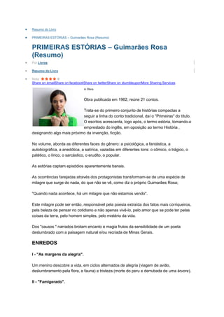 Resumo do Livro

PRIMEIRAS ESTÓRIAS – Guimarães Rosa (Resumo)


PRIMEIRAS ESTÓRIAS – Guimarães Rosa
(Resumo)
Por Livros

Resumo do Livro

Nota:
Share on emailShare on facebookShare on twitterShare on stumbleuponMore Sharing Services
                               A Obra


                               Obra publicada em 1962, reúne 21 contos.

                           Trata-se do primeiro conjunto de histórias compactas a
                           seguir a linha do conto tradicional, daí o "Primeiras" do título.
                           O escritos acrescenta, logo após, o termo estória, tomando-o
                           emprestado do inglês, em oposição ao termo História ,
designando algo mais próximo da invenção, ficção.

No volume, aborda as diferentes faces do gênero: a psicológica, a fantástica, a
autobiográfica, a anedótica, a satírica, vazadas em diferentes tons: o cômico, o trágico, o
patético, o lírico, o sarcástico, o erudito, o popular.

As estórias captam episódios aparentemente banais.

As ocorrências farejadas através dos protagonistas transformam-se de uma espécie de
milagre que surge do nada, do que não se vê, como diz o próprio Guimarães Rosa;

"Quando nada acontece, há um milagre que não estamos vendo".

Este milagre pode ser então, responsável pela poesia extraída dos fatos mais corriqueiros,
pela beleza de pensar no cotidiano e não apenas vivê-lo, pelo amor que se pode ter pelas
coisas da terra, pelo homem simples, pelo mistério da vida.

Dos "causos " narrados brotam encanto e magia frutos da sensibilidade de um poeta
deslumbrado com a paisagem natural e/ou recriada de Minas Gerais.

ENREDOS

I - "As margens da alegria".

Um menino descobre a vida, em ciclos alternados de alegria (viagem de avião,
deslumbramento pela flora, e fauna) e tristeza (morte do peru e derrubada de uma árvore).

II - "Famigerado".
 