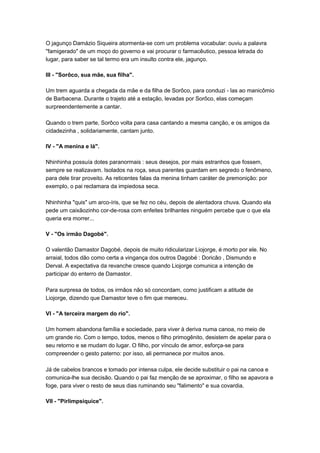 O jagunço Damázio Siqueira atormenta-se com um problema vocabular: ouviu a palavra
"famigerado" de um moço do governo e vai procurar o farmacêutico, pessoa letrada do
lugar, para saber se tal termo era um insulto contra ele, jagunço.

III - "Sorôco, sua mãe, sua filha".

Um trem aguarda a chegada da mãe e da filha de Sorôco, para conduzi - las ao manicômio
de Barbacena. Durante o trajeto até a estação, levadas por Sorôco, elas começam
surpreendentemente a cantar.

Quando o trem parte, Sorôco volta para casa cantando a mesma canção, e os amigos da
cidadezinha , solidariamente, cantam junto.

IV - "A menina e lá".

Nhinhinha possuía dotes paranormais : seus desejos, por mais estranhos que fossem,
sempre se realizavam. Isolados na roça, seus parentes guardam em segredo o fenômeno,
para dele tirar proveito. As reticentes falas da menina tinham caráter de premonição: por
exemplo, o pai reclamara da impiedosa seca.

Nhinhinha "quis" um arco-íris, que se fez no céu, depois de alentadora chuva. Quando ela
pede um caixãozinho cor-de-rosa com enfeites brilhantes ninguém percebe que o que ela
queria era morrer...

V - "Os irmão Dagobé".

O valentão Damastor Dagobé, depois de muito ridicularizar Liojorge, é morto por ele. No
arraial, todos dão como certa a vingança dos outros Dagobé : Doricão , Dismundo e
Derval. A expectativa da revanche cresce quando Liojorge comunica a intenção de
participar do enterro de Damastor.

Para surpresa de todos, os irmãos não só concordam, como justificam a atitude de
Liojorge, dizendo que Damastor teve o fim que mereceu.

VI - "A terceira margem do rio".

Um homem abandona família e sociedade, para viver à deriva numa canoa, no meio de
um grande rio. Com o tempo, todos, menos o filho primogênito, desistem de apelar para o
seu retorno e se mudam do lugar. O filho, por vínculo de amor, esforça-se para
compreender o gesto paterno: por isso, ali permanece por muitos anos.

Já de cabelos brancos e tomado por intensa culpa, ele decide substituir o pai na canoa e
comunica-lhe sua decisão. Quando o pai faz menção de se aproximar, o filho se apavora e
foge, para viver o resto de seus dias ruminando seu "falimento" e sua covardia.

VII - "Pirlimpsiquice".
 