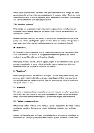 Um grupo de colegiais ensaia um drama para apresentá-lo na festa do colégio. No dia da
apresentação, há um imprevisto, e um dos atores se vê obrigado a faltar. Como não havia
mais possibilidade de se adiar a apresentação, os adolescentes improvisam uma comédia,
que é entusiasticamente bem recebida pela platéia.

VIII - "Nenhum, nenhuma".

Uma criança, não se sabe se em sonho ou realidade, passa férias numa fazenda, em
companhia de um casal de noivos, de um homem triste e de uma velha velhíssima, de
quem a noiva cuidava.

O casal interrompe o noivado, e o menino, que conhecera o Amor observando-os, volta
para a casa paterna. Lá chegando, explode sua fúria diante dos pais ao notar que eles se
suportavam, pois tinham transformado seu casamento num desastre confortável.

IX - "Fatalidade".

Zé Centeralfe procura o delegado de uma cidadezinha, queixando-se de que Herculinão
Socó vivia cantando sua esposa. A situação tornara-se tão insuportável que o casal
mudara de arraial. Não adiantou: o Herculinão foi atrás.

O delegado, misto de filósofo, justiceiro e poeta, depois de ouvir pacientemente a queixa,
procura o conquistador e, sem a mínima hesitação, mata-o, justificando o fato como
necessário, em nome da paz e do bem-estar do universo.

X - "Seqüência".

Uma vaca fugitiva retorna a sua fazenda de origem. Decidido a resgatá-la, um vaqueiro
persegue-a com incomum denodo. Ao chegar à fazenda para onde a vaca retornara, o
vaqueiro descobre que havia outro motivo para sua determinação: a filha do fazendeiro,
com quem o rapaz se casa.

XI - "O espelho".

Um sujeito se coloca diante de um espelho, procurando reeducar seu olhar. apagando as
imagens do seu rosto externo. A progressão desses exercícios lhe permite, daí a algum
tempo, conhecer sua fisionomia mais pura, a que revela a imagem de sua essência.

XII - "Nada e a nossa condição".

O fazendeiro Tio Man 'Antônio, com a morte da esposa e o casamento das filhas, sente-se
envelhecido e solitário. Decide vender o gado, distribuindo o dinheiro entre as filhas e
genros.

A seguir, divide sua fazenda em lotes e os distribui entre os empregados, estipulando em
testamento uma condição que só deveria ser revelada quando morresse. Quando o fato
 