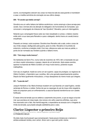 ocorre, os empregados colocam seu corpo na mesa da sala da casa-grande e incendeiam
a casa: a insólita cerimônia de cremação era seu último desejo.

XIII - "O cavalo que bebia cerveja".

Giovânio era um velho italiano de hábitos excêntricos: comia caramujo e dava cerveja para
cavalo. Isso o tornara alvo da atenção do delegado e de funcionários do Consulado, que
convocam o empregado da chácara de "seo Giovânio", Reivalino, para um interrogatório.

Notando que o empregado ficava cada vez mais ressabiado e curioso, o italiano resolve
então abrir a sua casa para Reivalino e para o delegado: dentro havia um cavalo branco
empalhado.

Passado um tempo, outra surpresa: Giovânio leva Reivalino até a sala, onde o corpo de
seu irmão Josepe, desfigurado pela guerra, jazia no chão. Reivalino é incumbido de
enterrá-lo, conforme a tradição cristã. Com isso, afeiçoa-se cada vez mais ao patrão, a
ponto de ser nomeado seu herdeiro quando o italiano morre.

XIV - "Um moço muito branco".

Os habitantes de Serro Frio, numa noite de novembro de 1872, têm a impressão de que
um disco voador atravessou o espaço, depois de um terremoto. Após esses eventos,
aparece na fazenda de Hilário Cordeiro um moço muito branco, portando roupas
maltrapilhas.

Com seu ar angelical, impõe-se como um ser superior, capaz de prodígios: os negócios de
Hilário Cordeiro, o fazendeiro que o acolheu, têm uma guinada espantosamente positiva.
Depois de fatos igualmente miraculosos, o moço desaparece do memo modo que chegara.

XV - "Luas-de-mel".

Joaquim Norberto e Sa- Maria Andreza recebem em sua fazenda um casal fugitivo, versão
sertaneja de Romeu e Julieta. Certos de que os capangas do pai da moça virão resgatá-la,
todos se preparam para um enfrentamento: a casa da fazenda transforma-se num castelo
fortificado.

É nesse clima de tensão que se celebra o casamento dos jovens, a que se segue a lua-de-
mel, que acontece em dose dupla: dos noivos e do velho casal de anfitriões, cujo amor
fora reavivado com o fato. Na manhã seguinte, a expectativa se esvazia com a chegada do
irmão da donzela, que propõe solução satisfatória para o caso.


Clarice Lispector o primeiro Beijo
Cerca de 1 frases e pensamentos: clarice lispector o primeiro beijo
O PRIMEIRO BEIJO

Os dois mais murmuravam que conversavam: havia pouco iniciara-se o namoro e
ambos andavam tontos, era o amor. Amor com o que vem junto: ciúme.
 
