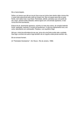 Ele a havia beijado.

Sofreu um tremor que não se via por fora e que se iniciou bem dentro dele e tomou-lhe
o corpo todo estourando pelo rosto em brasa viva. Deu um passo para trás ou para
frente, nem sabia mais o que fazia. Perturbado, atônito, percebeu que uma parte de
seu corpo, sempre antes relaxada, estava agora com uma tensão agressiva, e isso
nunca lhe tinha acontecido.

Estava de pé, docemente agressivo, sozinho no meio dos outros, de coração batendo
fundo, espaçado, sentindo o mundo se transformar. A vida era inteiramente nova, era
outra, descoberta com sobressalto. Perplexo, num equilíbrio frágil.

Até que, vinda da profundeza de seu ser, jorrou de uma fonte oculta nele a verdade.
Que logo o encheu de susto e logo também de um orgulho antes jamais sentido: ele...

Ele se tornara homem.

(In "Felicidade Clandestina" - Ed. Rocco - Rio de Janeiro, 1998)
 
