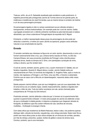 Trata-se, enfim, de um D. Sebastião atualizado pelo socialismo e pelo positivismo. A
trajetória percorrida pelo protagonista Jacinto de Tormes deve-se em grande parte, às
instâncias e insistências de José Fernandes, que ao mesmo tempo é contador da história
e um de seus personagens principais.

Os personagens ligados à vida no campo caracterizam-se por atitudes simples e
transparentes, embora tradicionalistas. Um exemplo pode ser o avó de Jacinto, Gatão,
cuja ligação ancestral com o referido ambiente manifesta-se pela total devoção à realeza
absolutista, que o leva a abandonar Portugal depois da expulsão de D. Miguel.

Entretanto, a melhor representação desse grupo de personagens da obra pode ser
atribuída a Joaninha, a mulher por quem Jacinto se apaixona, graças a seus atributos
naturais e sua simplicidade de espírito.

Enredo

O narrador centraliza seu interesse na figura de um certo Jacinto, descrevendo-o como um
homem extremamente forte e rico, que, embora tenha nascido em Paris, no 202 dos
Campos Elíseos, tem seus proventos recolhidos de Portugal, onde a família possui
extensas terras, desde os tempos de D. Dinis, com plantações e produção de vinho,
cortiça e oliveira, que lhe rendem bem.

O avô de Jacinto, também Jacinto, gordo e rico, a quem chamavam D. Galeão, era um
fanático miguelista. Quando D. Miguel deixou o poder, Jacinto Galeão exilou-se
voluntariamente em Paris, lá morrendo de indigestão. D. Angelina Fafes, após a morte do
marido, não regressou a Portugal, e, em Paris, criou seu filho, o franzino e adoentado
Cintinho que se casou com a filha de um desembargador, nascendo desta união nosso
protagonista.

Desde pequeno Jacinto brilhara, quer por sua inteligência, quer por sua capacidade. Aos
23 anos tornou-se um soberbo rapaz, vestido impecavelmente, cabelos e bigodes bem
tratados, e feliz da vida. Tudo de melhor acontecia com ele, sendo chamado pelos
companheiros de “Príncipe da Grã-Ventura”.

Positivista animado, Jacinto defendia a idéia de que “o homem só é superiormente feliz
quando é superiormente civilizado”. A maior preocupação de Jacinto era defender a tese
de que a civilização é cidade grande, é máquina e progresso que chegavam através do
fonógrafo, do telefone cujos fios cortam milhares de ruas, barulhos de veículos,
multidões... Civilização é enxergar à frente.

Com estes olhos que recebemos da Madre Natureza, lestos e sãos, nós podemos apenas
distinguir além, através da Avenida, naquela loja, uma vidraça alumiada. Nada mais! Se eu
porém aos meus olhos juntar os dois vidros simples de um binóculo de corridas, percebo,
por trás da vidraça, presuntos, queijos, boiões de geléia e caixas de ameixa seca.
Concluo, portanto, que é uma mercearia.
 