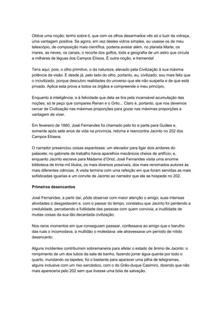 Obtive uma noção: tenho sobre ti, que com os olhos desarmados vês só o luzir da vidraça,
uma vantagem positiva. Se agora, em vez destes vidros simples, eu usasse os de meu
telescópio, de composição mais científica, poderia avistar além, no planeta Marte, os
mares, as neves, os canais, o recorte dos golfos, toda a geografia de um astro que circula
a milhares de léguas dos Campos Elísios. É outra noção, e tremenda!

Tens aqui, pois, o olho primitivo, o da natureza, elevado pela Civilização à sua máxima
potência da visão. E desde já, pelo lado do olho, portanto, eu, civilizado, sou mais feliz que
o incivilizado, porque descubro realidades do universo que ele não suspeita e de que está
privado. Aplica esta prova a todos os órgãos e compreende o meu princípio.

Enquanto à inteligência, e à felicidade que dela se tira pela incansável acumulação das
noções, só te peço que compares Renan e o Grilo... Claro é, portanto, que nos devemos
cercar de Civilização nas máximas proporções para gozar nas máximas proporções a
vantagem de viver.

Em fevereiro de 1880, José Fernandes foi chamado pelo tio e parte para Guiães e,
somente após sete anos de vida na província, retorna e reencontra Jacinto no 202 dos
Campos Elíseos.

O narrador presenciou coisas espantosas: um elevador para ligar dois andares do
palacete; no gabinete de trabalho havia aparelhos mecânicos cheios de artifício; e,
enquanto Jacinto escreve para Madame d’Oriol, José Fernandes visita uma enorme
biblioteca de trinta mil títulos, os mais diversos possíveis, dos mais renomados autores às
mais diferentes ciências. A visita termina com uma refeição em que foram servidas as mais
sofisticadas iguarias e um convite de Jacinto ao narrador que ele se hospede no 202.

Primeiros desencantos

José Fernandes, a partir daí, pôde observar com maior atenção o amigo; suas intensas
atividades o desgastavam e, com o passar do tempo, constatou que Jacinto foi perdendo a
credulidade, percebendo a futilidade das pessoas com quem convivia, a inutilidade de
muitas coisas da sua tão decantada civilização.

Nos raros momentos em que conseguiam passear, confessava ao amigo que o barulho
das ruas o incomodava, a multidão o molestava: ele atravessava um período de nítido
desencanto.

Alguns incidentes contribuíram sobremaneira para afetar o estado de ânimo de Jacinto: o
rompimento de um dos tubos da sala de banho, fazendo jorrar água quente por todo o
quarto, inundando os tapetes, foi o bastante para aparecer uma pilha de telegramas,
alguns inclusive com um riso sarcástico, com o do Grão-duque Casimiro, dizendo que não
mais apareceria pelo 202 sem que tivesse uma bóia de salvação.
 