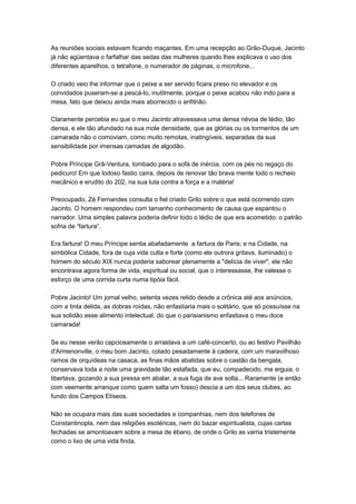 As reuniões sociais estavam ficando maçantes. Em uma recepção ao Grão-Duque, Jacinto
já não agüentava o farfalhar das sedas das mulheres quando lhes explicava o uso dos
diferentes aparelhos, o tetrafone, o numerador de páginas, o microfone...

O criado veio lhe informar que o peixe a ser servido ficara preso no elevador e os
convidados puseram-se a pescá-lo, inutilmente, porque o peixe acabou não indo para a
mesa, fato que deixou ainda mais aborrecido o anfitrião.

Claramente percebia eu que o meu Jacinto atravessava uma densa névoa de tédio, tão
densa, e ele tão afundado na sua mole densidade, que as glórias ou os tormentos de um
camarada não o comoviam, como muito remotas, inatingíveis, separadas da sua
sensibilidade por imensas camadas de algodão.

Pobre Príncipe Grã-Ventura, tombado para o sofá de inércia, com os pés no regaço do
pedicuro! Em que lodoso fastio caíra, depois de renovar tão brava mente todo o recheio
mecânico e erudito do 202, na sua luta contra a força e a matéria!

Preocupado, Zé Fernandes consulta o fiel criado Grilo sobre o que está ocorrendo com
Jacinto. O homem respondeu com tamanho conhecimento de causa que espantou o
narrador. Uma simples palavra poderia definir todo o tédio de que era acometido: o patrão
sofria de “fartura”.

Era fartura! O meu Príncipe sentia abafadamente a fartura de Paris; e na Cidade, na
simbólica Cidade, fora de cuja vida culta e forte (como ele outrora gritava, iluminado) o
homem do século XIX nunca poderia saborear plenamente a "delícia de viver", ele não
encontrava agora forma de vida, espiritual ou social, que o interessasse, lhe valesse o
esforço de uma corrida curta numa tipóia fácil.

Pobre Jacinto! Um jornal velho, setenta vezes relido desde a crônica até aos anúncios,
com a tinta delida, as dobras roídas, não enfastiaria mais o solitário, que só possuísse na
sua solidão esse alimento intelectual, do que o parisianismo enfastiava o meu doce
camarada!

Se eu nesse verão capciosamente o arrastava a um café-concerto, ou ao festivo Pavilhão
d'Armenonville, o meu bom Jacinto, colado pesadamente à cadeira, com um maravilhoso
ramos de orquídeas na casaca, as finas mãos abatidas sobre o castão da bengala,
conservava toda a noite uma gravidade tão estafada, que eu, compadecido, me erguia, o
libertava, gozando a sua pressa em abalar, a sua fuga de ave solta... Raramente (e então
com veemente arranque como quem salta um fosso) descia a um dos seus clubes, ao
fundo dos Campos Elíseos.

Não se ocupara mais das suas sociedades e companhias, nem dos telefones de
Constantinopla, nem das religiões esotéricas, nem do bazar espiritualista, cujas cartas
fechadas se amontoavam sobre a mesa de ébano, de onde o Grilo as varria tristemente
como o lixo de uma vida finda.
 