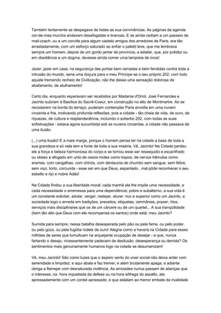 Também lentamente se despegava de todas as sua convivências. As páginas da agenda
cor-de-rosa murcha andavam desafogadas e brancas. E se ainda cediam a um passeio de
mail-coach, ou a um convite para algum castelo amigos dos arredores de Paris, era tão
arrastadamente, com um esforço saturado ao enfiar o paletó leve, que me lembrava
sempre um homem, depois de um gordo jantar de província, a estalar, que, por polidez ou
em obediência a um dogma, devesse ainda comer uma lampreia de ovos!

Jazer, jazer em casa, na segurança das portas bem cerradas e bem fendidas contra toda a
intrusão do mundo, seria uma doçura para o meu Príncipe se o seu próprio 202, com todo
aquele tremendo recheio de Civilização, não lhe desse uma sensação dolorosa de
abafamento, de atulhamento!

Certo dia, enquanto esperavam ser recebidos por Madame d'Oriol, José Fernandes e
Jacinto subiram à Basílica do Sacré-Coeur, em construção no alto de Montmartre. Ao se
recostarem na borda do terraço, puderam contemplar Paris envolta em uma nuvem
cinzenta e fria, motivando profunda reflexões, pois a cidade - tão cheia de vida, de ouro, de
riquezas, de cultura e resplandecência, incluindo o soberbo 202, com todas as suas
sofisticações - estava agora sucumbida sob as nuvens cinzentas, a cidade não passava de
uma ilusão.

(...) uma ilusão! E a mais marga, porque o homem pensa ter na cidade a base de toda a
sua grandeza e só nela tem a fonte de toda a sua miséria. Vê, Jacinto! Na Cidade perdeu
ele a força e beleza harmoniosa do corpo e se tornou esse ser ressequido e escanifrado
ou obeso e afogado em unto de ossos moles como trapos, de nervos trêmulos como
arames, com cangalhas, com chinós, com dentauros de chumbo sem sangue, sem febre,
sem viço, torto, corcunda - esse ser em que Deus, espantado , mal pôde reconhecer o seu
esbelto e rijo e nobre Adão!

Na Cidade findou a sua liberdade moral; cada manhã ela lhe impõe uma necessidade, e
cada necessidade o arremessa para uma dependência; pobre e subalterno, a sua vida é
um constante solicitar, adular, vergar, rastejar, aturar: rico e superior como um Jacinto, a
sociedade logo o enreda em tradições, preceitos, etiquetas, cerimônias, prazer, ritos,
serviços mais disciplinares que os de um cárcere ou de um quartel... A sua tranqüilidade
(bem tão alto que Deus com ele recompensa os santos) onde está, meu Jacinto?

Sumida para sempre, nessa batalha desesperada pelo pão ou pela fama, ou pelo poder,
ou pelo gozo, ou pela fugidia rodela de ouro! Alegria como a haverá na Cidade para esses
milhões de seres que tumultuam na arquejante ocupação de desejar - e que, nunca
fartando o desejo, incessantemente padecem de desilusão, desesperança ou derrota? Os
sentimentos mais genuinamente humanos logo na cidade se desumanizam!

Vê, meu Jacinto! São como luzes que o áspero vento do viver social não deixa arder com
serenidade e limpidez; e aqui abala e faz tremer; e além brutamente apaga; e adiante
obriga a flamejar com desnaturada violência. As amizades nunca passam de alianças que
o interesse, na hora inquietada da defesa ou na hora sôfrega do assalto, ata
apressadamente com um cordel apressado, e que estalam ao menor embate da rivalidade
 
