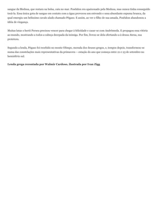 sangue da Medusa, que restara na bolsa, caiu no mar. Posêidon era apaixonado pela Medusa, mas nunca tinha conseguido
tocá-la. Essa única gota de sangue em contato com a água provocou um estrondo e uma abundante espuma branca, da
qual emergiu um belíssimo cavalo alado chamado Pégaso. E assim, ao ver o filho de sua amada, Posêidon abandonou a
idéia de vingança.


Muitas lutas o herói Perseu precisou vencer para chegar à felicidade e casar-se com Andrômeda. E propagou essa vitória
ao mundo, mostrando a todos a cabeça decepada da inimiga. Por fim, livrou-se dela ofertando-a à deusa Atena, sua
protetora.


Segundo a lenda, Pégaso foi recebido no monte Olimpo, morada dos deuses gregos, e, tempos depois, transformou-se
numa das constelações mais representativas da primavera – estação do ano que começa entre 21 e 23 de setembro no
hemisfério sul.


Lenda grega recontada por Walmir Cardoso, ilustrada por Ivan Zigg
 