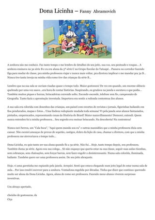 Dona Licinha – Fanny                             Abramovich




A senhora não me conhece. Faz tanto tempo e me lembro de detalhes do seu jeito, sua voz, seu penteado e roupas... A
senhora ensinava na 3a série B e eu era aluna da 3ª série C no Grupo Escolar do Tatuapé... Passava no corredor fazendo
figa para mudar de classe, pra minha professora viajar e nunca mais voltar, pra diretora implicar e me mandar pra 3a B...
Nunca tive tanta inveja na minha vida como tive das crianças da série B...


Lembro que na sua sala se ouviam risadas quase o tempo todo. Maior gostosura! De vez em quando, um enorme silêncio
quebrado por uma voz suave...era hora de contar histórias. Suspirando, eu grudava na janela e escutava o que podia...
Também muitos piques e hurras, brincadeiras correndo solto. Esconde-esconde, telefone sem fio, campeonato de
Geografia. Tanto fazia a aprontação inventada. Importava era sentir a redonda contenteza dos alunos.


A sua sala era colorida com desenhos das crianças, um painel com recortes de revistas e jornais, figurinhas bailando em
fios pendurados, mapas e fotos... Uma lindeza rodopiante mudada toda semana! Vi pela janela seus alunos fantasiados,
pintados, emperucados, representando cenas da História do Brasil! Maior maravilhamento! Demorei, entendi. Quem
nunca entendeu foi a minha professora... Seu segredo era ensinar brincando. Na descoberta! Na contenteza!


Nunca ouvi berros, um "Cala boca", "Aqui quem manda sou eu" e outras mansidões que a minha professora dizia sem
cansar. Não escutei ameaças de provas de sopetão, castigos, dobro da lição de casa, chamar a diretora, com que a minha
professora me aterrorizava o tempo todo...


Dona Licinha, eu quis tanto ser sua aluna quando fiz a 3a série. Não fui... Hoje, tanto tempo depois, sou professora.
Também duma 3a série. Agora sou sua colega... Só não esqueço que queria estar na sua classe, seguir suas aulas risonhas,
sem cobranças, sem chateações, sem forçar barras, sem fazer engolir o desinteressante. Numa sala colorida, iluminada,
bailante. Também quero ser uma professora assim. Do seu jeito abraçante.


Hoje, vi uma garotinha me espiando pela janela. Arrepiei. Senti que estava chegando num jeito legal de estar numa sala de
aula... Por isso resolvi escrever para a senhora. Vontadona engolida por décadas. Tinha que dizer que continuo querendo
muito ser aluna da Dona Licinha. Agora, aluna de como ser professora. Fazendo meus alunos viverem surpresas
inventivas.


Um abraço apertado,


cheinho de gostosuras, da
Ciça
 