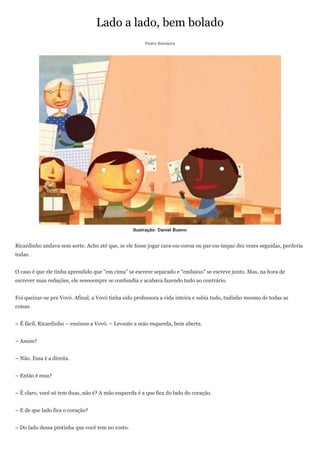 Lado a lado, bem bolado
                                                       Pedro Bandeira




                                                  Ilustração: Daniel Bueno


Ricardinho andava sem sorte. Acho até que, se ele fosse jogar cara-ou-coroa ou par-ou-ímpar dez vezes seguidas, perderia
todas.


O caso é que ele tinha aprendido que ―em cima‖ se escreve separado e ―embaixo‖ se escreve junto. Mas, na hora de
escrever suas redações, ele seeeeempre se confundia e acabava fazendo tudo ao contrário.


Foi queixar-se pra Vovó. Afinal, a Vovó tinha sido professora a vida inteira e sabia tudo, tudinho mesmo de todas as
coisas.


– É fácil, Ricardinho – ensinou a Vovó. – Levante a mão esquerda, bem aberta.


– Assim?


– Não. Essa é a direita.


– Então é essa?


– É claro, você só tem duas, não é? A mão esquerda é a que fica do lado do coração.


– E de que lado fica o coração?


– Do lado dessa pintinha que você tem no rosto.
 