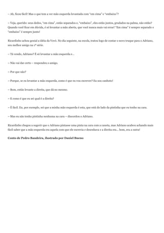 – Ah, ficou fácil! Mas o que tem a ver mão esquerda levantada com ―em cima‖ e ―embaixo‖?


– Veja, querido: seus dedos, ―em cima‖, estão separados e, ―embaixo‖, eles estão juntos, grudados na palma, não estão?
Quando você ficar em dúvida, é só levantar a mão aberta, que você nunca mais vai errar! ―Em cima‖ é sempre separado e
―embaixo‖ é sempre junto!


Ricardinho achou genial a idéia da Vovó. No dia seguinte, na escola, tratou logo de contar o novo truque para o Adriano,
seu melhor amigo na 1ª série.


– Tá vendo, Adriano? É só levantar a mão esquerda e...


– Não vai dar certo – respondeu o amigo.


– Por que não?


– Porque, se eu levantar a mão esquerda, como é que eu vou escrever? Eu sou canhoto!


– Bom, então levante a direita, que dá no mesmo.


– E como é que eu sei qual é a direita?


– É fácil. Eu, por exemplo, sei que a minha mão esquerda é esta, que está do lado da pintinha que eu tenho na cara.


– Mas eu não tenho pintinha nenhuma na cara – discordou o Adriano.


Ricardinho chegou a sugerir que o Adriano pintasse uma pinta na cara com a caneta, mas Adriano acabou achando mais
fácil saber que a mão esquerda era aquela com que ele escrevia e desenhava e a direita era... bom, era a outra!


Conto de Pedro Bandeira, ilustrado por Daniel Bueno
 