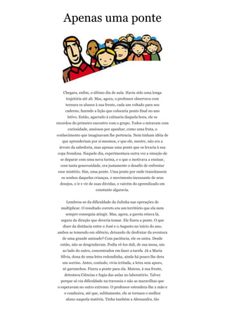 Apenas uma ponte




   Chegara, enfim, o último dia de aula. Havia sido uma longa
     trajetória até ali. Mas, agora, o professor observava com
     ternura os alunos à sua frente, cada um voltado para seu
     caderno, fazendo a lição que colocaria ponto final no ano
      letivo. Então, agarrado à calmaria daquela hora, ele se
recordou do primeiro encontro com o grupo. Todos o miravam com
      curiosidade, ansiosos por apanhar, como uma fruta, o
conhecimento que imaginavam lhe pertencia. Nem tinham idéia de
   que aprenderiam por si mesmos, e que ele, mestre, não era a
 árvore da sabedoria, mas apenas uma ponte que os levaria à sua
copa frondosa. Naquele dia, experimentara outra vez a emoção de
  se deparar com uma nova turma, e o que o motivava a ensinar,
  com tanta generosidade, era justamente o desafio de enfrentar
 esse mistério. Sim, uma ponte. Uma ponte por onde transitassem
  os sonhos daquelas crianças, o movimento incessante de seus
  desejos, o ir e vir de suas dúvidas, o vaivém do aprendizado em
                       constante algaravia.


     Lembrou-se da dificuldade da Julinha nas operações de
  multiplicar. O resultado correto era um território que ela nem
     sempre conseguia atingir. Mas, agora, a garota estava lá,
  segura da direção que deveria tomar. Ele fizera a ponte. O que
   dizer da distância entre o José e o Augusto no início do ano,
ambos se temendo em silêncio, deixando de desfrutar da aventura
   de uma grande amizade? Com paciência, ele os unira. Desde
  então, não se desgrudavam. Podia vê-los dali, de sua mesa, um
   ao lado do outro, concentrados em fazer a tarefa. Já a Maria
  Sílvia, dona de uma letra redondinha, ainda há pouco lhe dera
   um sorriso. Antes, contudo, vivia irritada, a letra sem apuro,
   só garranchos. Fizera a ponte para ela. Mateus, à sua frente,
    detestava Ciências e fugia das aulas no laboratório. Talvez
  porque só via dificuldade na travessia e não as maravilhas que
o esperavam no outro extremo. O professor estendera-lhe a mão e
    o conduzira, até que, subitamente, ele se tornara o melhor
     aluno naquela matéria. Tinha também a Alessandra, tão
 