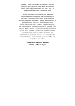silenciosa e tímida. Ia bem nos primeiros meses e, depois, o
  rendimento caíra. Ele descobrira que os pais dela viviam em
  conflito. Alertara-os para que dessem mais afeto à filha, e eis
        que ela florescera, voltando a ser uma boa aluna.


    E lá estava, nas últimas fileiras, o Luís Fábio. Notara suas
   limitações e construíra uma ponte especial para ele, mas o
  menino não conseguira atravessá-la. Era assim: para alguns,
bastavam uns passos; para outros, o percurso se encompridava. O
    professor suspirou. Fizera o seu melhor. Lembrou-se das
 palavras de Guimarães Rosa: "Ensinar é, de repente, aprender".
Sim, aprendera muito com seus alunos. Inclusive aprendera sobre
si mesmo. Aquelas crianças haviam, igualmente, ligado pontos em
sua vida. Agora, seguiriam novos rumos. Haveriam de encontrar
     outras pontes para superar os abismos do caminho. Ele
 permaneceria ali, pronto para levar uma nova classe até a outra
 margem. E o tempo, como um viaduto, haveria de conduzi-lo à
                  emoção desse novo mistério.


            Conto de João Anzanello Carrascoza
                 Ilustrado por Milton Trajano
 