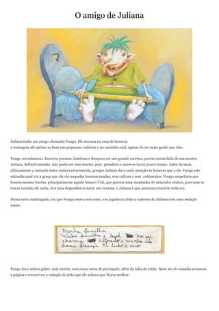 O amigo de Juliana




Juliana tinha um amigo chamado Fungo. Ele morava na casa de bonecas
e conseguia até ajeitar-se bem nas pequenas cadeiras e na caminha azul, apesar de ser mais gordo que elas.


Fungo era talentoso. Escrevia poemas, histórias e desejava ser um grande escritor, porém sentia falta de um mestre.
Juliana, definitivamente, não podia ser esse mestre, pois prendera a escrever havia pouco tempo. Além do mais,
ultimamente a amizade deles andava estremecida, porque Juliana dava mais atenção às bonecas que a ele. Fungo não
entendia qual era a graça que ela via naquelas bonecas mudas, sem cultura e sem entimentos. Fungo suspeitava que
fossem mesmo burras, principalmente aquele boneco Tob, que parecia uma montanha de músculos inúteis, pois nem se
trocar sozinho ele sabia. Era uma dependência total, um vexame, e Juliana é que precisava trocá-lo toda vez.


Numa certa madrugada, em que Fungo estava sem sono, viu jogado no chão o caderno de Juliana com uma redação
assim:




Fungo leu e achou pobre, mal escrito, com cinco erros de português, além da falta de estilo. Num ato de ousadia arrancou
a página e reescreveu a redação do jeito que ele achava que ficava melhor:
 
