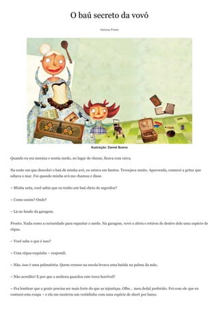 O baú secreto da vovó
                                                        Heloisa Prieto




                                                  Ilustração: Daniel Bueno


Quando eu era menina e sentia medo, no lugar de chorar, ficava com raiva.


Na noite em que descobri o baú de minha avó, eu estava em Santos. Trovejava muito. Apavorada, comecei a gritar que
odiava o mar. Foi quando minha avó me chamou e disse.


– Minha neta, você sabia que eu tenho um baú cheio de segredos?


– Como assim? Onde?


– Lá no fundo da garagem.


Pronto. Nada como a curiosidade para espantar o medo. Na garagem, vovó o abriu e retirou de dentro dele uma espécie de
régua.


– Você sabe o que é isso?


– Uma régua esquisita – respondi.


– Não, isso é uma palmatória. Quem errasse na escola levava uma batida na palma da mão.


– Não acredito! E por que a senhora guardou este treco horrível?


– Pra lembrar que a gente precisa ser mais forte do que as injustiças. Olhe... meu dedal preferido. Foi com ele que eu
costurei esta roupa – e ela me mostrou um vestidinho com uma espécie de short por baixo.
 