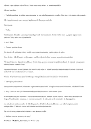 não viu o barco. Quem estava lá era a linda moça que o salvara na hora do naufrágio.


Ela sorriu e disse:


– Você não quis ficar na minha casa, vim morar na sua, afinal agora somos casados. Disse isso e estendeu a mão para ele.


Ele viu então que ela usava um anel igual ao que brilhava em seu dedo.


Respondeu:


– Venha.


Caminharam abraçados e, ao chegarem ao lugar onde ficava a cabana, ela não existia mais. Lá, agora, erguia-se um
palácio e havia gente entrando e saindo.


A moça disse:


– É o meu povo das águas.


De repente, ele notou que estava vestido com roupas luxuosas em vez dos trapos de antes.


Sem dúvida a Mãe D’Água o escolhera para marido e não havia força humana que pudesse mudar isso.


Viveram felizes por algum tempo. Mas, se ele não tinha gostado de morar no palácio no fundo do mar, ela começou a se
cansar de viver em terra firme.


Ficava horas diante do mar rodeada por seu povo das águas. O palácio permanecia abandonado. Ninguém cuidava de
nada, tudo era deixado na maior desordem.


Um dia ele pronunciou as palavras fatais que ela o proibira de dizer em qualquer circunstância.


– Arrenego o povo do mar!


Era o que todos esperavam para voltar às profundezas do oceano. Suas palavras valeram como sinal para a debandada.


A moça e todos os serviçais foram cantando para dentro do mar e sumiram nas águas.


O pescador olhou para si mesmo e viu que suas roupas de luxo também tinham sumido. Estava outra vez vestido de
trapos. Quando voltou para casa, só encontrou o casebre de antes, não havia nem rastro de algum palácio.


Ao entardecer, sentiu saudades da Mãe D’Água e foi até a beira da praia. Lá estava seu velho barquinho, antes
desaparecido. O pescador entrou nele e tomou o rumo do quebra-mar.


De repente uma grande onda o envolveu e seu pensamento foi:


– Será que tudo vai acontecer de novo?


Conto de Edy Lima, ilustrado por Joana Lira
 