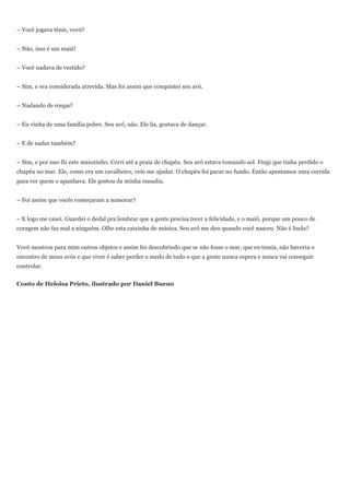 – Você jogava tênis, vovó?


– Não, isso é um maiô!


– Você nadava de vestido?


– Sim, e era considerada atrevida. Mas foi assim que conquistei seu avô.


– Nadando de roupa?


– Eu vinha de uma família pobre. Seu avô, não. Ele lia, gostava de dançar.


– E de nadar também?


– Sim, e por isso fiz este maiozinho. Corri até a praia de chapéu. Seu avô estava tomando sol. Fingi que tinha perdido o
chapéu no mar. Ele, como era um cavalheiro, veio me ajudar. O chapéu foi parar no fundo. Então apostamos uma corrida
para ver quem o apanhava. Ele gostou da minha ousadia.


– Foi assim que vocês começaram a namorar?


– E logo me casei. Guardei o dedal pra lembrar que a gente precisa tecer a felicidade, e o maiô, porque um pouco de
coragem não faz mal a ninguém. Olhe esta caixinha de música. Seu avô me deu quando você nasceu. Não é linda?


Vovó mostrou para mim outros objetos e assim fui descobrindo que se não fosse o mar, que eu temia, não haveria o
encontro de meus avós e que viver é saber perder o medo de tudo o que a gente nunca espera e nunca vai conseguir
controlar.


Conto de Heloisa Prieto, ilustrado por Daniel Bueno
 