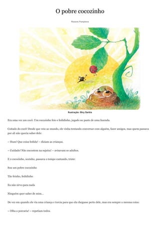 O pobre cocozinho
                                                     Rosane Pamplona




                                                  Ilustração: Biry Sarkis


Era uma vez um cocô. Um cocozinho feio e fedidinho, jogado no pasto de uma fazenda.


Coitado do cocô! Desde que veio ao mundo, ele vinha tentando conversar com alguém, fazer amigos, mas quem passava
por ali não queria saber dele:


– Hum! Que coisa fedida! – diziam as crianças.


– Cuidado! Não encostem na sujeira! – avisavam os adultos.


E o cocozinho, sozinho, passava o tempo cantando, triste:


Sou um pobre cocozinho


Tão feinho, fedidinho


Eu não sirvo para nada


Ninguém quer saber de mim...


De vez em quando ele via uma criança e torcia para que ela chegasse perto dele, mas era sempre a mesma coisa:


– Olha a porcaria! – repetiam todos.
 