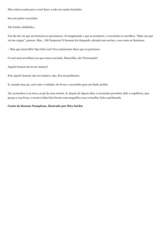 Não restava nada para o cocô fazer, a não ser cantar baixinho:


Sou um pobre cocozinho


Tão feinho, fedidinho...


Um dia ele viu que um homem se aproximava. Já imaginando o que ia acontecer, o cocozinho se encolheu. ―Mais um que
vai me xingar‖, pensou. Mas... Oh! Surpresa! O homem foi chegando, abrindo um sorriso, e seu rosto se iluminou:


– Mas que maravilha! Que belo cocô! Era exatamente disso que eu precisava.


O cocô nem acreditava no que estava ouvindo. Maravilha, ele? Precisando?


Aquele homem devia ser maluco!


Pois aquele homem não era maluco, não. Era um jardineiro.


E, usando uma pá, com todo o cuidado, ele levou o cocozinho para um lindo jardim.


Ali, acomodou-o na terra, ao pé de uma roseira. E, depois de alguns dias, o cocozinho percebeu, feliz e orgulhoso, que,
graças a sua força, a roseira tinha feito brotar uma magnífica rosa vermelha, bela e perfumada.


Conto de Rosane Pamplona, ilustrado por Biry Sarkis
 