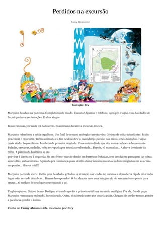 Perdidos na excursão
                                                     Fanny Abramovich




                                                      Ilustração: Biry


Marquito desabou na poltrona. Completamente moído. Exausto! Agarrou o telefone, ligou pro Tiagão. Dos dois lados do
fio, só queixas e reclamações. E altos xingos.


Bocas raivosas, por nada ter dado certo. Só confusão durante a excursão inteira.


Marquito relembrou a saída orgulhosa. Um final de semana ecológico-aventureiro. Certeza de voltar triunfantes! Muito
pra contar e pra exibir. Turma animada e a fim de descobrir o esconderijo-paraíso dos micos-leões-dourados. Tiagão
ouvia rindo. Logo enfezou. Lembrou da primeira desviada. Um caminho lindo que deu numa cachoeira despencante.
Puladas, procuras, nadadas, volta estropiada pra estrada arrebentada... Depois, só mancadas... A chuva desviante da
trilha. A paralisada hesitante se era
pra virar à direita ou à esquerda. Os em-frente-marche dando em barreiras fechadas, sem brecha pra passagem. As voltas,
semivoltas, voltas inteiras. A parada pra comilança quase dentro duma fazenda murada e o dono surgindo com as armas
em punho... Horror total!!


Marquito parou de sorrir. Partiu pros desabafos gritados. A armação das tendas no escuro e a descoberta rápida de o lindo
lugar estar cercado de cobras... Berros desesperados! O dar de cara com uma margem do rio sem nenhuma ponte para
cruzar... O medaço de se afogar atravessando a pé.


Tiagão espirrou. Gripou bravo. Desligou avisando que foi a primeira e última excursão ecológica. Pra ele, fim de papo.
Marquito resmungou enfezado. Jurou jurado. Outra, só sabendo antes por onde ia pisar. Chegava de perder tempo, perder
a paciência, perder o ânimo.


Conto de Fanny Abramovich, ilustrado por Biry
 