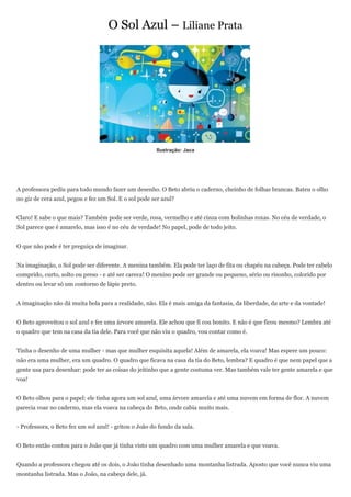 O Sol Azul – Liliane Prata




                                                       Ilustração: Jaca




A professora pediu para todo mundo fazer um desenho. O Beto abriu o caderno, cheinho de folhas brancas. Bateu o olho
no giz de cera azul, pegou e fez um Sol. E o sol pode ser azul?


Claro! E sabe o que mais? Também pode ser verde, rosa, vermelho e até cinza com bolinhas roxas. No céu de verdade, o
Sol parece que é amarelo, mas isso é no céu de verdade! No papel, pode de todo jeito.


O que não pode é ter preguiça de imaginar.


Na imaginação, o Sol pode ser diferente. A menina também. Ela pode ter laço de fita ou chapéu na cabeça. Pode ter cabelo
comprido, curto, solto ou preso - e até ser careca! O menino pode ser grande ou pequeno, sério ou risonho, colorido por
dentro ou levar só um contorno de lápis preto.


A imaginação não dá muita bola para a realidade, não. Ela é mais amiga da fantasia, da liberdade, da arte e da vontade!


O Beto aproveitou o sol azul e fez uma árvore amarela. Ele achou que fi cou bonito. E não é que ficou mesmo? Lembra até
o quadro que tem na casa da tia dele. Para você que não viu o quadro, vou contar como é.


Tinha o desenho de uma mulher - mas que mulher esquisita aquela! Além de amarela, ela voava! Mas espere um pouco:
não era uma mulher, era um quadro. O quadro que ficava na casa da tia do Beto, lembra? E quadro é que nem papel que a
gente usa para desenhar: pode ter as coisas do jeitinho que a gente costuma ver. Mas também vale ter gente amarela e que
voa!


O Beto olhou para o papel: ele tinha agora um sol azul, uma árvore amarela e até uma nuvem em forma de flor. A nuvem
parecia voar no caderno, mas ela voava na cabeça do Beto, onde cabia muito mais.


- Professora, o Beto fez um sol azul! - gritou o João do fundo da sala.


O Beto então contou para o João que já tinha visto um quadro com uma mulher amarela e que voava.


Quando a professora chegou até os dois, o João tinha desenhado uma montanha listrada. Aposto que você nunca viu uma
montanha listrada. Mas o João, na cabeça dele, já.
 