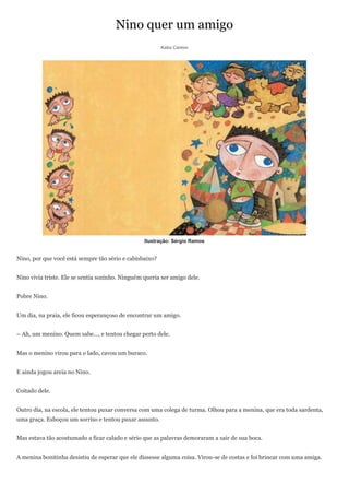 Nino quer um amigo
                                                         Katia Canton




                                                  Ilustração: Sérgio Ramos


Nino, por que você está sempre tão sério e cabisbaixo?


Nino vivia triste. Ele se sentia sozinho. Ninguém queria ser amigo dele.


Pobre Nino.


Um dia, na praia, ele ficou esperançoso de encontrar um amigo.


– Ah, um menino. Quem sabe..., e tentou chegar perto dele.


Mas o menino virou para o lado, cavou um buraco.


E ainda jogou areia no Nino.


Coitado dele.


Outro dia, na escola, ele tentou puxar conversa com uma colega de turma. Olhou para a menina, que era toda sardenta,
uma graça. Esboçou um sorriso e tentou puxar assunto.


Mas estava tão acostumado a ficar calado e sério que as palavras demoraram a sair de sua boca.


A menina bonitinha desistiu de esperar que ele dissesse alguma coisa. Virou-se de costas e foi brincar com uma amiga.
 