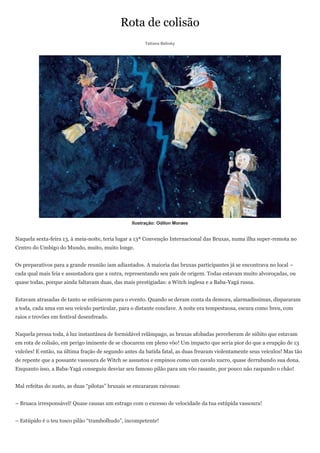 Rota de colisão
                                                       Tatiana Belinky




                                                  Ilustração: Odilon Moraes


Naquela sexta-feira 13, à meia-noite, teria lugar a 13ª Convenção Internacional das Bruxas, numa ilha super-remota no
Centro do Umbigo do Mundo, muito, muito longe.


Os preparativos para a grande reunião iam adiantados. A maioria das bruxas participantes já se encontrava no local –
cada qual mais feia e assustadora que a outra, representando seu país de origem. Todas estavam muito alvoroçadas, ou
quase todas, porque ainda faltavam duas, das mais prestigiadas: a Witch inglesa e a Baba-Yagá russa.


Estavam atrasadas de tanto se enfeiarem para o evento. Quando se deram conta da demora, alarmadíssimas, dispararam
a toda, cada uma em seu veículo particular, para o distante conclave. A noite era tempestuosa, escura como breu, com
raios e trovões em festival desenfreado.


Naquela pressa toda, à luz instantânea de formidável relâmpago, as bruxas afobadas perceberam de súbito que estavam
em rota de colisão, em perigo iminente de se chocarem em pleno vôo! Um impacto que seria pior do que a erupção de 13
vulcões! E então, na última fração de segundo antes da batida fatal, as duas frearam violentamente seus veículos! Mas tão
de repente que a possante vassoura de Witch se assustou e empinou como um cavalo xucro, quase derrubando sua dona.
Enquanto isso, a Baba-Yagá conseguiu desviar seu famoso pilão para um vôo rasante, por pouco não raspando o chão!


Mal refeitas do susto, as duas ―pilotas‖ bruxais se encararam raivosas:


– Bruaca irresponsável! Quase causas um estrago com o excesso de velocidade da tua estúpida vassoura!


– Estúpido é o teu tosco pilão ―trambolhudo‖, incompetente!
 