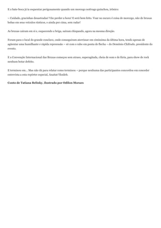 E o bate-boca já ia esquentar perigosamente quando um morcego notívago guinchou, irônico:


– Cuidado, gracinhas desastradas! Vão perder a hora! E será bem feito. Voar no escuro é coisa de morcego, não de bruxas
bobas em seus veículos rústicos, e ainda por cima, sem radar!


As bruxas caíram em si e, esquecendo a briga, saíram chispando, agora na mesma direção.


Foram para o local do grande conclave, onde conseguiram aterrissar em cimíssima da última hora, tendo apenas de
agüentar uma humilhante e rápida repreensão – só com o rabo em ponta de flecha – do Demônio Chifrudo, presidente do
evento.


E a Convenção Internacional das Bruxas começou sem atraso, superagitada, cheia de som e de fúria, para show de rock
nenhum botar defeito.


E terminou em... Mas não dá para relatar como terminou – porque nenhuma das participantes concordou em conceder
entrevista a esta repórter especial, Anaitat Yknileb.


Conto de Tatiana Belinky, ilustrado por Odilon Moraes
 