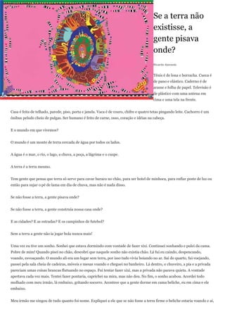 Se a terra não
                                                                                        existisse, a
                                                                                        gente pisava
                                                                                        onde?
                                                                                        Ricardo Azevedo


                                                                                        Tênis é de lona e borracha. Cueca é
                                                                                        de pano e elástico. Caderno é de
                                                                                        arame e folha de papel. Televisão é
                                                                                        de plástico com uma antena em
                                                                                        cima e uma tela na frente.


Casa é feita de telhado, parede, piso, porta e janela. Vaca é de couro, chifre e quatro tetas pingando leite. Cachorro é um
ônibus peludo cheio de pulgas. Ser humano é feito de carne, osso, coração e idéias na cabeça.


E o mundo em que vivemos?


O mundo é um monte de terra cercada de água por todos os lados.


A água é o mar, o rio, o lago, a chuva, a poça, a lágrima e o cuspe.


A terra é a terra mesmo.


Tem gente que pensa que terra só serve para cavar buraco no chão, para ser hotel de minhoca, para enfiar poste de luz ou
então para sujar o pé de lama em dia de chuva, mas não é nada disso.


Se não fosse a terra, a gente pisava onde?


Se não fosse a terra, a gente construía nossa casa onde?


E as cidades? E as estradas? E os campinhos de futebol?


Sem a terra a gente não ia jogar bola nunca mais!


Uma vez eu tive um sonho. Sonhei que estava dormindo com vontade de fazer xixi. Continuei sonhando e pulei da cama.
Pobre de mim! Quando pisei no chão, descobri que naquele sonho não existia chão. Lá fui eu caindo, despencando,
voando, esvoaçando. O mundo ali era um lugar sem terra, por isso tudo vivia boiando no ar. Saí do quarto, fui voejando,
passei pela sala cheia de cadeiras, móveis e mesas voando e cheguei no banheiro. Lá dentro, o chuveiro, a pia e a privada
pareciam umas coisas brancas flutuando no espaço. Fui tentar fazer xixi, mas a privada não parava quieta. A vontade
apertava cada vez mais. Tentei fazer pontaria, caprichei na mira, mas não deu. No fim, o sonho acabou. Acordei todo
molhado com meu irmão, lá embaixo, gritando socorro. Acontece que a gente dorme em cama beliche, eu em cima e ele
embaixo.


Meu irmão me xingou de tudo quanto foi nome. Expliquei a ele que se não fosse a terra firme o beliche estaria voando e aí,
 