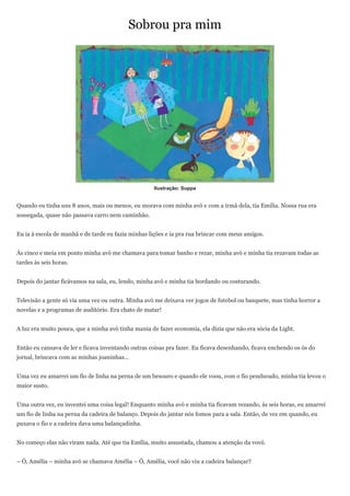 Sobrou pra mim




                                                    Ilustração: Suppa


Quando eu tinha uns 8 anos, mais ou menos, eu morava com minha avó e com a irmã dela, tia Emília. Nossa rua era
sossegada, quase não passava carro nem caminhão.


Eu ia à escola de manhã e de tarde eu fazia minhas lições e ia pra rua brincar com meus amigos.


Às cinco e meia em ponto minha avó me chamava para tomar banho e rezar, minha avó e minha tia rezavam todas as
tardes às seis horas.


Depois do jantar ficávamos na sala, eu, lendo, minha avó e minha tia bordando ou costurando.


Televisão a gente só via uma vez ou outra. Minha avó me deixava ver jogos de futebol ou basquete, mas tinha horror a
novelas e a programas de auditório. Era chato de matar!


A luz era muito pouca, que a minha avó tinha mania de fazer economia, ela dizia que não era sócia da Light.


Então eu cansava de ler e ficava inventando outras coisas pra fazer. Eu ficava desenhando, ficava enchendo os ós do
jornal, brincava com as minhas joaninhas…


Uma vez eu amarrei um fio de linha na perna de um besouro e quando ele voou, com o fio pendurado, minha tia levou o
maior susto.


Uma outra vez, eu inventei uma coisa legal! Enquanto minha avó e minha tia ficavam rezando, às seis horas, eu amarrei
um fio de linha na perna da cadeira de balanço. Depois do jantar nós fomos para a sala. Então, de vez em quando, eu
puxava o fio e a cadeira dava uma balançadinha.


No começo elas não viram nada. Até que tia Emília, muito assustada, chamou a atenção da vovó.


– Ó, Amélia – minha avó se chamava Amélia – Ó, Amélia, você não viu a cadeira balançar?
 