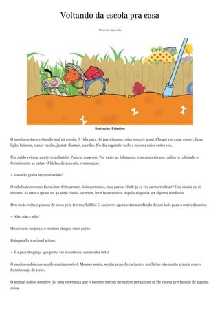 Voltando da escola pra casa
                                                      Ricardo Azevedo




                                                    Ilustração: Paladino


O menino estava voltando a pé da escola. A vida para ele parecia uma coisa sempre igual. Chegar em casa, comer, fazer
lição, brincar, tomar banho, jantar, dormir, acordar. No dia seguinte, tudo a mesma coisa outra vez.


Um ruído veio de um terreno baldio. Parecia uma voz. Por entre as folhagens, o menino viu um cachorro cobrindo o
focinho com as patas. O bicho, de repente, resmungou:


– Isso não podia ter acontecido!


O cabelo do menino ficou duro feito arame. Saiu correndo, mas parou. Onde já se viu cachorro falar? Deu risada de si
mesmo. Já estava quase na 4a série. Sabia escrever, ler e fazer contas. Aquilo só podia ser alguma confusão.


Deu meia-volta e passou de novo pelo terreno baldio. O cachorro agora estava andando de um lado para o outro dizendo:


– Não, não e não!


Quase sem respirar, o menino chegou mais perto.


Foi quando o animal gritou:


– É a pior desgraça que podia ter acontecido em minha vida!


O menino sabia que aquilo era impossível. Mesmo assim, sentiu pena do cachorro, um bicho não muito grande com o
focinho sujo de terra.


O animal soltou um uivo tão sem esperança que o menino entrou no mato e perguntou se ele estava precisando de alguma
coisa.
 