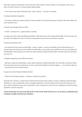Dois olhos surpresos examinaram o menino de alto a baixo. Depois, o bicho encolheu-se, escondendo o rosto com as
patas. O menino sentou-se e acariciou aquela cabeça peluda.


– Se eu contar o que acabo de descobrir hoje – disse o animal –, você não vai acreditar.


E continuou falando devagarinho:


– Faz tempo, conheci uma cachorra linda. Eu estava fazendo xixi num poste. Ela passou. Abanei o rabo. Ela também. Foi
amor à primeira vista.


O menino não conseguia piscar os olhos.


– No fim – continuou ele – a gente acabou se casando.


A cachorra era viúva e tinha uma filha já grandinha. Cuidei dela como se fosse minha própria filha. Um dia, meu pai veio
me visitar. Ele também era viúvo. Só sei que os dois gostaram um do outro, namoraram e casaram.


O menino queria fugir e ficar.


– Do casamento de meu pai com minha filha – contou o animal – nasceu uma ninhada de três cachorrinhos que, ao
mesmo tempo, são meus netos, pois são filhos de minha filha, e meus irmãos, pois são filhos do meu pai. Eu também tive
três filhotinhos. Eles passaram a ser irmãos da minha madrasta, a filha da minha mulher. Portanto, além de meus filhos,
são meus tios.


As lágrimas esguichavam dos olhos do cachorro.


– Meu pai é casado com minha filha, ou seja, minha madrasta é também minha filha. Por outro lado, sou pai dos irmãos
do meu pai, logo, pai de meu próprio pai. E como o pai do pai de alguém é avô desse alguém… – e aí o cachorro agitou-se
–, descobri que sou avô de mim mesmo!


O queixo do menino balançava debaixo da boca.


– É duro ser avô da gente mesmo! – exclamou o cachorro em prantos.


Abraçado com o menino, o animal chorou ainda durante um bom tempo. Depois, enxugou as lágrimas, pediu desculpas,
despediu-se e, com ar agradecido, sumiu no matagal. Naquele dia, o menino chegou em casa mais tarde, almoçou e foi
para o quarto. Deitado na cama, ficou só pensando. Como a vida pode ser uma coisa rica, complicada, meio louca, bonita,
espantosa e cheia de surpresas!


Conto de Ricardo Azevedo (extraído do livro Não Tenho Medo de Homem, nem do Ronco, publicado pela
Fundação Cargill), ilustrado por Paladino
 