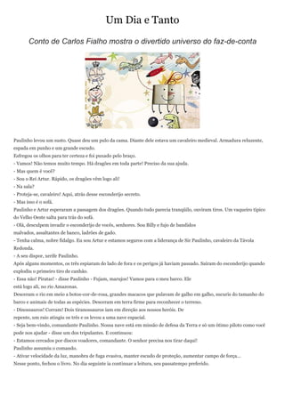 Um Dia e Tanto
       Conto de Carlos Fialho mostra o divertido universo do faz-de-conta




Paulinho levou um susto. Quase deu um pulo da cama. Diante dele estava um cavaleiro medieval. Armadura reluzente,
espada em punho e um grande escudo.
Esfregou os olhos para ter certeza e foi puxado pelo braço.
- Vamos! Não temos muito tempo. Há dragões em toda parte! Preciso da sua ajuda.
- Mas quem é você?
- Sou o Rei Artur. Rápido, os dragões vêm logo ali!
- Na sala?
- Proteja-se, cavaleiro! Aqui, atrás desse esconderijo secreto.
- Mas isso é o sofá.
Paulinho e Artur esperaram a passagem dos dragões. Quando tudo parecia tranqüilo, ouviram tiros. Um vaqueiro típico
do Velho Oeste salta para trás do sofá.
- Olá, desculpem invadir o esconderijo de vocês, senhores. Sou Billy e fujo de bandidos
malvados, assaltantes de banco, ladrões de gado.
- Tenha calma, nobre fidalgo. Eu sou Artur e estamos seguros com a liderança de Sir Paulinho, cavaleiro da Távola
Redonda.
- A seu dispor, xerife Paulinho.
Após alguns momentos, os três espiaram do lado de fora e os perigos já haviam passado. Saíram do esconderijo quando
explodiu o primeiro tiro de canhão.
- Essa não! Piratas! - disse Paulinho - Fujam, marujos! Vamos para o meu barco. Ele
está logo ali, no rio Amazonas.
Desceram o rio em meio a botos-cor-de-rosa, grandes macacos que pulavam de galho em galho, sucuris do tamanho do
barco e animais de todas as espécies. Desceram em terra firme para reconhecer o terreno.
- Dinossauros! Corram! Dois tiranossauros iam em direção aos nossos heróis. De
repente, um raio atingiu os três e os levou a uma nave espacial.
- Seja bem-vindo, comandante Paulinho. Nossa nave está em missão de defesa da Terra e só um ótimo piloto como você
pode nos ajudar - disse um dos tripulantes. E continuou:
- Estamos cercados por discos voadores, comandante. O senhor precisa nos tirar daqui!
Paulinho assumiu o comando.
- Ativar velocidade da luz, manobra de fuga evasiva, manter escudo de proteção, aumentar campo de força...
Nesse ponto, fechou o livro. No dia seguinte ia continuar a leitura, seu passatempo preferido.
 
