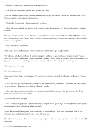 – É sempre na mesma hora. Já ouviu falar do Aldemir Martins?


– Já. É um pintor famoso pra caramba. Mora aqui em São Paulo.


– Morava. Morreu há pouco tempo. Minha mãe era apaixonada pela pintura dele. Ele ilustrava livros, revistas, jornais...
Pintava cangaceiros, galos, passarinhos, peixes...


– Tô sabendo. Desenhava até rótulos de maionese, de vinho...


– Minha mãe comprava tudo que podia. A gente comia em pratos desenhados por ele, tinha lençóis, tapetes, cortina de
banheiro...


Carla me levou pra um canto da sala. Em cima de uma imitação de lareira, havia uma tela do Aldemir Martins, pequena,
com o desenho de um gato. Um gato gordo, vermelho e azul, um focinho enorme, mostrando as garras, sedutor, os olhos
verdes calmos, hipnóticos.


– Minha mãe adorava esse quadro.


Então ela me puxou pra trás de uma cortina pesada, que cobria a vidraça que dava pro jardim.


Tati entrou na sala. Pulou pro beiral da falsa lareira e parou em frente ao quadro, olhando pro gato pintado. Ficamos
assim uns 20 minutos, escondidos, calados. Até que ele apareceu. O velho Sorvete. O gato mais descolado do pedaço. Veio
gingando, passou entre os móveis, parou na frente da lareira, olhou pro alto e não gostou nada do que viu.


Carla segurou no meu braço.


Sorvete pulou pro beiral.


Briga de gato é mais rápido que videogame. Tati pulou, atravessou uma janela aberta e fugiu pro jardim, com o Sorvete
atrás.


– Minha mãe dizia que um artista é capaz de recriar a vida. Se Deus existe, com certeza é um artista. Mas acho que você
vai ter de trancar o Sorvete em casa, Rodrigo. Não gostei daquilo.


– Não, Carla. A gente encontra outro jeito. Pra mim as pessoas, os bichos, qualquer coisa que se mexa... têm de ter
liberdade. Têm de ter uma janela aberta.


– Mas o Sorvete é meio selvagem...


– Isso. É assim que eu gosto dele. Eu também sou meio selvagem. Sabe o que eu faço? Eu como o tomate inteiro. Eu não
fico esperando a minha mãe partir e colocar na salada!


Ela riu. Não sei de onde eu tirei essa história do tomate. Aí me empolguei, e ia dar mais exemplos de como eu era
selvagem, mas a cortina se abriu de repente e o pai dela apareceu.


O cara ficou nervoso, quase chamou a polícia, mas depois a gente explicou, ele se arrependeu e acabou até deixando a filha
sair comigo.


Eu e a Carla estamos namorando. Juro.
 