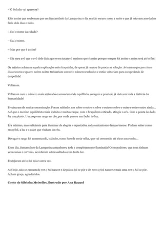 – O Sol não vai aparecer?


E foi assim que souberam que em Santantônio da Lamparina o dia era tão escuro como a noite e que já estavam acordados
fazia dois dias e meio.


– Daí o nome da cidade?


– Daí o nome.


– Mas por que é assim?


– Diz meu avô que o avô dele dizia que o seu tataravô ensinou que é assim porque sempre foi assim e assim será até o fim!


Os artistas acharam aquela explicação meio fraquinha, de quem já cansou de procurar solução. Avisaram que por cinco
dias escuros e quatro noites noites treinariam um novo número exclusivo e então voltariam para o espetáculo de
despedida!


Voltaram.


Voltaram com o número mais arriscado e sensacional de equilíbrio, coragem e precisão já visto em toda a história da
humanidade!


Precisaram de muita concentração. Foram subindo, um sobre o outro e sobre o outro e sobre o outro e sobre outro ainda...
Até que o menino equilibrista mais levinho e muito craque, com o braço bem esticado, atingiu o céu. Com a ponta do dedo
fez um picote. Um pequeno rasgo no céu, por onde passou um facho de luz.


Era mínimo, mas suficiente para iluminar de alegria e expectativa cada santantonio-lamparinense. Podiam saber como
era o Sol, a luz e o calor que vinham do céu.


Devagar o rasgo foi aumentando, sozinho, como furo de meia velha, que vai crescendo até virar um rombo...


E um dia, Santantônio da Lamparina amanheceu toda e completamente iluminada! Os moradores, que nem tinham
venezianas e cortinas, acordaram sobressaltados com tanta luz.


Festejaram até o Sol raiar outra vez.


Até hoje, não se cansam de ver o Sol nascer e depois o Sol se pôr e de novo o Sol nascer e mais uma vez o Sol se pôr.
Acham graça, agradecidos.


Conto de Silvinha Meirelles, ilustrado por Ana Raquel
 