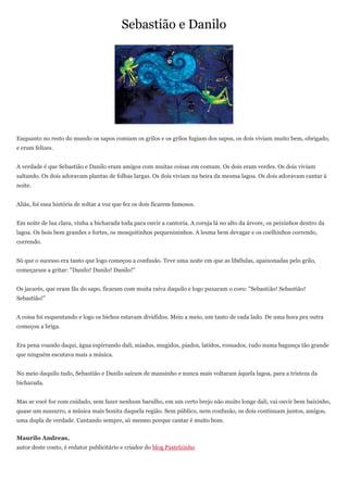 Sebastião e Danilo




Enquanto no resto do mundo os sapos comiam os grilos e os grilos fugiam dos sapos, os dois viviam muito bem, obrigado,
e eram felizes.


A verdade é que Sebastião e Danilo eram amigos com muitas coisas em comum. Os dois eram verdes. Os dois viviam
saltando. Os dois adoravam plantas de folhas largas. Os dois viviam na beira da mesma lagoa. Os dois adoravam cantar à
noite.


Aliás, foi essa história de soltar a voz que fez os dois ficarem famosos.


Em noite de lua clara, vinha a bicharada toda para ouvir a cantoria. A coruja lá no alto da árvore, os peixinhos dentro da
lagoa. Os bois bem grandes e fortes, os mosquitinhos pequenininhos. A lesma bem devagar e os coelhinhos correndo,
correndo.


Só que o sucesso era tanto que logo começou a confusão. Teve uma noite em que as libélulas, apaixonadas pelo grilo,
começaram a gritar: "Danilo! Danilo! Danilo!"


Os jacarés, que eram fãs do sapo, ficaram com muita raiva daquilo e logo puxaram o coro: "Sebastião! Sebastião!
Sebastião!"


A coisa foi esquentando e logo os bichos estavam divididos. Meio a meio, um tanto de cada lado. De uma hora pra outra
começou a briga.


Era pena voando daqui, água espirrando dali, miados, mugidos, piados, latidos, rosnados, tudo numa bagunça tão grande
que ninguém escutava mais a música.


No meio daquilo tudo, Sebastião e Danilo saíram de mansinho e nunca mais voltaram àquela lagoa, para a tristeza da
bicharada.


Mas se você for com cuidado, sem fazer nenhum barulho, em um certo brejo não muito longe dali, vai ouvir bem baixinho,
quase um sussurro, a música mais bonita daquela região. Sem público, nem confusão, os dois continuam juntos, amigos,
uma dupla de verdade. Cantando sempre, só mesmo porque cantar é muito bom.


Maurilo Andreas,
autor deste conto, é redator publicitário e criador do blog Pastelzinho
 