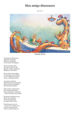 Meu amigo dinossauro
                                           Ruth Rocha




                                       Ilustração: Alarcão


Um pequeno dinossauro
Apareceu no jardim
Educado, inteligente,
O seu nome era Joaquim.

Nunca consegui saber
De onde foi que ele saiu
Quando a gente perguntou
Disfarçou e até sorriu...

Ficou muito nosso amigo
Fez tudo que é brincadeira.
Levou o Miguel pra escola
Levou a mamãe pra feira.

As pessoas espiavam
Estranhavam um pouquinho
Onde será que arranjaram
Este dinossaurosinho?

Nessa tarde o papai trouxe
Um amigo bem distinto
Que se espantou e exclamou:
— Mas este bicho está extinto!

Há muitos milhões de anos
Ele já virou petróleo!
Ou já virou gasolina,
Ou algum tipo de óleo.

Meu dinossauro sorriu
— Estou vivo, ―podes crer‖!
Eu não virei querosene
Como o senhor pode ver!
 