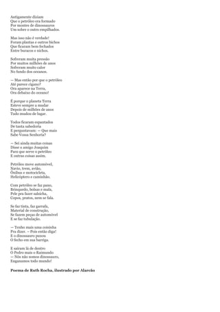 Antigamente diziam
Que o petróleo era formado
Por montes de dinossauros
Um sobre o outro empilhados.

Mas isso não é verdade!
Foram plantas e outros bichos
Que ficaram bem fechados
Entre buracos e nichos.

Sofreram muita pressão
Por muitos milhões de anos
Sofreram muito calor
No fundo dos oceanos.

— Mas então por que o petróleo
Até parece cigano?
Ora aparece na Terra,
Ora debaixo do oceano!

É porque o planeta Terra
Esteve sempre a mudar
Depois de milhões de anos
Tudo mudou de lugar.

Todos ficaram espantados
De tanta sabedoria
E perguntavam: — Que mais
Sabe Vossa Senhoria?

— Sei ainda muitas coisas
Disse o amigo Joaquim
Para que serve o petróleo
E outras coisas assim.

Petróleo move automóvel,
Navio, trem, avião,
Ônibus e motocicleta,
Helicóptero e caminhão.

Com petróleo se faz pano,
Brinquedo, bolsas e mala,
Pele pra fazer salsicha,
Copos, pratos, nem se fala.

Se faz tinta, faz garrafa,
Material de construção,
Se fazem peças de automóvel
E se faz tubulação.

— Tenho mais uma coisinha
Pra dizer. – Pois então diga!
E o dinossauro puxou
O fecho em sua barriga.

E saíram lá de dentro
O Pedro mais o Raimundo
— Nós não somos dinossauro,
Enganamos todo mundo!

Poema de Ruth Rocha, ilustrado por Alarcão
 