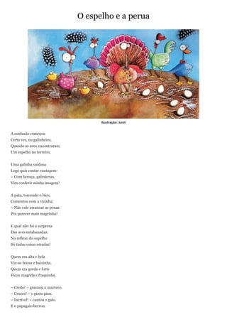 O espelho e a perua




                                      Ilustração: Ionit


A confusão começou
Certa vez, no galinheiro,
Quando as aves encontraram
Um espelho no terreiro.


Uma galinha vaidosa
Logo quis contar vantagem:
– Com licença, galináceas,
Vim conferir minha imagem!


A pata, torcendo o bico,
Comentou com a vizinha:
– Não vale arrancar as penas
Pra parecer mais magrinha!


E qual não foi a surpresa
Das aves estabanadas:
No reflexo do espelho
Só tinha coisas erradas!


Quem era alta e bela
Viu-se feiosa e baixinha.
Quem era gorda e forte
Ficou magrela e fraquinha.


– Credo! – grasnou o marreco.
– Cruzes! – o pinto piou.
– Incrível! – cantou o galo.
E o papagaio berrou.
 