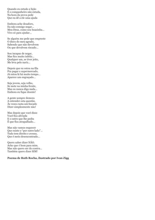 Quando eu estudo a lição
E o companheiro não estuda,
Na hora da prova pede
Que eu dê a ele uma ajuda

Embora ache desaforo,
Eu não consigo negar...
Meu Deus, como sou boazinha...
Vivo só para ajudar...

Se alguém me pede que empreste
O disco do meu agrado,
Sabendo que não devolvem
Ou que devolvem riscado...

Sou incapaz de negar,
Mas fico muito infeliz...
Qualquer um, se tiver jeito,
Me leva pelo nariz...

Depois que eu estou na fila
Pra pagar o supermercado,
Já estou lá há muito tempo...
Aparece um engraçado...

Seja jovem, seja velho,
Se mete na minha frente,
Mas eu nunca digo nada...
Embora eu fique doente!

A gente sempre demora
A entender esta questão.
Às vezes custa um bocado
Dizer simplesmente não!

Mas depois que você disse
Você fica aliviada
E o outro que lhe pediu
É que fica atrapalhado...

Mas não vamos esquecer
Que existe o ―por outro lado‖...
Tudo tem direito e avesso,
Que é meio desencontrado...

Quero saber dizer NÃO.
Acho que é bom para mim.
Mas não quero ser do contra...
Também quero dizer SIM!

Poema de Ruth Rocha, ilustrado por Ivan Zigg
 