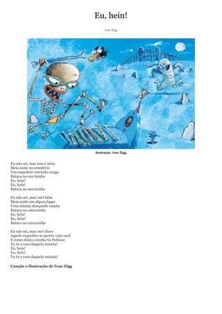 Eu, hein!
                                            Ivan Zigg




                                      Ilustração: Ivan Zigg


Eu não sei, mas isso é sério
Meia noite no cemitério
Um esqueleto vestindo sunga
Batuca na sua tumba
Eu, hein!
Eu, hein!
Batuca na sua tumba

Eu não sei, mas ouvi falar
Meia-noite em algum lugar
Uma múmia dançando rumba
Batuca na catacumba
Eu, hein!
Eu, hein!
Batuca na catacumba

Eu não sei, mas ouvi dizer
Aquele esqueleto se parece com você
E como dizia a minha tia Petúnia
Tu és a cara daquela múmia!
Eu, hein!
Eu, hein!
Tu és a cara daquela múmia!

Canção e ilustração de Ivan Zigg
 