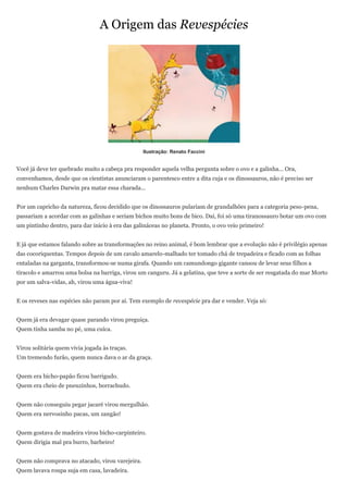 A Origem das Revespécies




                                                 Ilustração: Renato Faccini


Você já deve ter quebrado muito a cabeça pra responder aquela velha pergunta sobre o ovo e a galinha... Ora,
convenhamos, desde que os cientistas anunciaram o parentesco entre a dita cuja e os dinossauros, não é preciso ser
nenhum Charles Darwin pra matar essa charada...


Por um capricho da natureza, ficou decidido que os dinossauros pulariam de grandalhões para a categoria peso-pena,
passariam a acordar com as galinhas e seriam bichos muito bons de bico. Daí, foi só uma tiranossauro botar um ovo com
um pintinho dentro, para dar início à era das galináceas no planeta. Pronto, o ovo veio primeiro!


E já que estamos falando sobre as transformações no reino animal, é bom lembrar que a evolução não é privilégio apenas
das cocoriquentas. Tempos depois de um cavalo amarelo-malhado ter tomado chá de trepadeira e ficado com as folhas
entaladas na garganta, transformou-se numa girafa. Quando um camundongo gigante cansou de levar seus filhos a
tiracolo e amarrou uma bolsa na barriga, virou um canguru. Já a gelatina, que teve a sorte de ser resgatada do mar Morto
por um salva-vidas, ah, virou uma água-viva!


E os reveses nas espécies não param por aí. Tem exemplo de revespécie pra dar e vender. Veja só:


Quem já era devagar quase parando virou preguiça.
Quem tinha samba no pé, uma cuíca.


Virou solitária quem vivia jogada às traças.
Um tremendo furão, quem nunca dava o ar da graça.


Quem era bicho-papão ficou barrigudo.
Quem era cheio de pneuzinhos, borrachudo.


Quem não conseguiu pegar jacaré virou mergulhão.
Quem era nervosinho pacas, um zangão!


Quem gostava de madeira virou bicho-carpinteiro.
Quem dirigia mal pra burro, barbeiro!


Quem não comprava no atacado, virou varejeira.
Quem lavava roupa suja em casa, lavadeira.
 