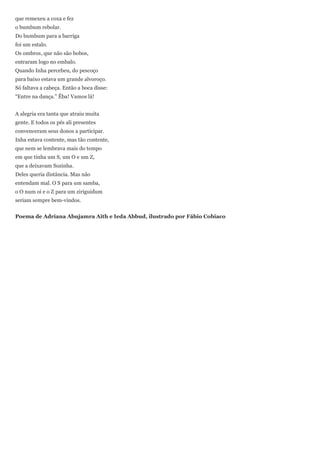 que remexeu a coxa e fez
o bumbum rebolar.
Do bumbum para a barriga
foi um estalo.
Os ombros, que não são bobos,
entraram logo no embalo.
Quando Inha percebeu, do pescoço
para baixo estava um grande alvoroço.
Só faltava a cabeça. Então a boca disse:
―Entre na dança.‖ Êba! Vamos lá!


A alegria era tanta que atraiu muita
gente. E todos os pés ali presentes
convenceram seus donos a participar.
Inha estava contente, mas tão contente,
que nem se lembrava mais do tempo
em que tinha um S, um O e um Z,
que a deixavam Sozinha.
Deles queria distância. Mas não
entendam mal. O S para um samba,
o O num oi e o Z para um ziriguidum
seriam sempre bem-vindos.


Poema de Adriana Abujamra Aith e Ieda Abbud, ilustrado por Fábio Cobiaco
 