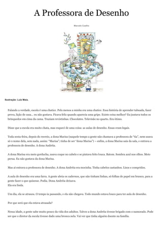 A Professora de Desenho
                                                         Marcelo Coelho




Ilustração: Luiz Maia.



  Falando a verdade, escola é uma chatice. Pelo menos a minha era uma chatice. Essa história de aprender tabuada, fazer
  prova, lição de casa... eu não gostava. Ficava feliz quando aparecia uma gripe. Existe coisa melhor? Eu juntava todos os
  brinquedos em cima da cama. Traziam revistinhas. Chocolates. Televisão no quarto. Era ótimo.


  Disse que a escola era muito chata, mas esqueci de uma coisa: as aulas de desenho. Essas eram legais.


  Toda sexta-feira, depois do recreio, a dona Marisa (naquele tempo a gente não chamava a professora de ―tia‖, nem usava
  só o nome dela, sem nada, assim: ―Marisa‖; tinha de ser ―dona Marisa‖) – enfim, a dona Marisa saía da sala, e entrava a
  professora de desenho. A dona Andréia.


  A dona Marisa era meio gorducha, usava coque no cabelo e se pintava feito louca. Batom. Sombra azul nos olhos. Meio
  perua. Eu não gostava da dona Marisa.


  Mas aí entrava a professora de desenho. A dona Andréia era mocinha. Tinha cabelos castanhos. Lisos e compridos.


  A aula de desenho era uma farra. A gente abria os cadernos, que não tinham linhas, só folhas de papel em branco, para a
  gente fazer o que quisesse. Podia. Dona Andréia deixava.
  Ela era linda.


  Um dia, ela se atrasou. O tempo ia passando, e ela não chegava. Todo mundo estava louco para ter aula de desenho.


  Por que será que ela estava atrasada?


  Nessa idade, a gente sabe muito pouco da vida dos adultos. Talvez a dona Andréia tivesse brigado com o namorado. Pode
  ser que o diretor da escola tivesse dado uma bronca nela. Vai ver que tinha alguém doente na família.
 