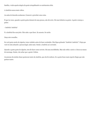 família, e toda aquela alegria da gente atrapalhando os sentimentos dela.


A Andréia nunca mais voltou.


As aulas de desenho acabaram. Comecei a perceber uma coisa.


É que às vezes, quando a gente gosta demais de uma pessoa, não dá certo. Dá uma bobeira na gente. A gente começa a
gritar:


- Andréia! Andréia!


E a Andréia fica sem jeito. Não sabe o que fazer. Se assusta. Se enche.


Ouça este conselho.


Se você gosta muito de alguém, tome cuidado antes de fazer escândalo. Não fique gritando ―Andréia! Andréia!‖. Finja que
você só está achando a pessoa legal, nada mais. Senão a Andréia sai correndo.


Quando a gente gosta de alguém, tem de fazer como sorvete. Dá uma mordidinha. Mas não enfia o nariz e a boca na massa
de morango. Senão, vão achar que a gente é idiota.


As pessoas da minha classe gostavam tanto da Andréia, que ela foi embora. Se a gente fosse mais esperto fingia que não
gostava tanto.
 