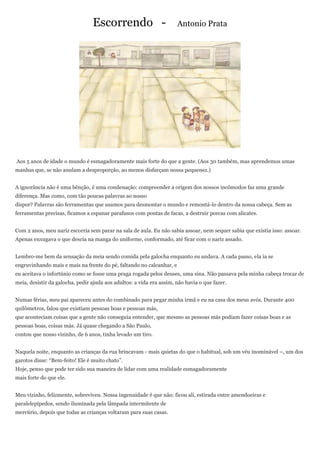 Escorrendo -                         Antonio Prata




Aos 5 anos de idade o mundo é esmagadoramente mais forte do que a gente. (Aos 30 também, mas aprendemos umas
manhas que, se não anulam a desproporção, ao menos disfarçam nossa pequenez.)


A ignorância não é uma bênção, é uma condenação: compreender a origem dos nossos incômodos faz uma grande
diferença. Mas como, com tão poucas palavras ao nosso
dispor? Palavras são ferramentas que usamos para desmontar o mundo e remontá-lo dentro da nossa cabeça. Sem as
ferramentas precisas, ficamos a espanar parafusos com pontas de facas, a destruir porcas com alicates.


Com 2 anos, meu nariz escorria sem parar na sala de aula. Eu não sabia assoar, nem sequer sabia que existia isso: assoar.
Apenas enxugava o que descia na manga do uniforme, conformado, até ficar com o nariz assado.


Lembro-me bem da sensação da meia sendo comida pela galocha enquanto eu andava. A cada passo, ela ia se
engruvinhando mais e mais na frente do pé, faltando no calcanhar, e
eu aceitava o infortúnio como se fosse uma praga rogada pelos deuses, uma sina. Não passava pela minha cabeça trocar de
meia, desistir da galocha, pedir ajuda aos adultos: a vida era assim, não havia o que fazer.


Numas férias, meu pai apareceu antes do combinado para pegar minha irmã e eu na casa dos meus avós. Durante 400
quilômetros, falou que existiam pessoas boas e pessoas más,
que aconteciam coisas que a gente não conseguia entender, que mesmo as pessoas más podiam fazer coisas boas e as
pessoas boas, coisas más. Já quase chegando a São Paulo,
contou que nosso vizinho, de 6 anos, tinha levado um tiro.


Naquela noite, enquanto as crianças da rua brincavam - mais quietas do que o habitual, sob um véu inominável –, um dos
garotos disse: ―Bem-feito! Ele é muito chato‖.
Hoje, penso que pode ter sido sua maneira de lidar com uma realidade esmagadoramente
mais forte do que ele.


Meu vizinho, felizmente, sobreviveu. Nossa ingenuidade é que não: ficou ali, estirada entre amendoeiras e
paralelepípedos, sendo iluminada pela lâmpada intermitente de
mercúrio, depois que todas as crianças voltaram para suas casas.
 