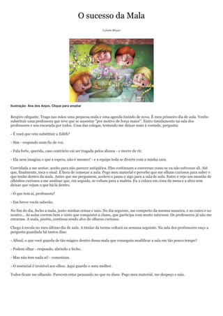 O sucesso da Mala
                                                          Cybele Meyer




Ilustração: Ana dos Anjos. Clique para ampliar


Respiro ofegante. Trago nas mãos uma pequena mala e uma agenda tinindo de nova. É meu primeiro dia de aula. Venho
substituir uma professora que teve que se ausentar "por motivo de força maior". Entro timidamente na sala dos
professores e sou encarada por todos. Uma das colegas, tentando me deixar mais à vontade, pergunta:

- É você que veio substituir a Edith?

- Sim - respondo num fio de voz.

- Fala forte, querida, caso contrário vai ser tragada pelos alunos - e morre de rir.

- Ela nem imagina o que a espera, não é mesmo? - e a equipe toda se diverte com a minha cara.

Convidada a me sentar, aceito para não parecer antipática. Eles continuam a conversar como se eu não estivesse ali. Até
que, finalmente, toca o sinal. É hora de começar a aula. Pego meu material e percebo que me olham curiosos para saber o
que tenho dentro da mala. Antes que me perguntem, acelero o passo e sigo para a sala de aula. Entro e vejo um montão de
olhinhos curiosos a me analisar que, em seguida, se voltam para a maleta. Eu a coloco em cima da mesa e a abro sem
deixar que vejam o que há lá dentro.

- O que tem aí, professora?

- Em breve vocês saberão.

No fim do dia, fecho a mala, junto minhas coisas e saio. No dia seguinte, me comporto da mesma maneira, e no outro e no
noutro... As aulas correm bem e sinto que conquistei a classe, que participa com muito interesse. Os professores já não me
encaram. A mala, porém, continua sendo alvo de olhares curiosos.

Chego à escola no meu último dia de aula. A titular da turma voltará na semana seguinte. Na sala dos professores ouço a
pergunta guardada há tantos dias:

- Afinal, o que você guarda de tão mágico dentro dessa mala que conseguiu modificar a sala em tão pouco tempo?

- Podem olhar - respondo, abrindo o fecho.

- Mas não tem nada aí! - comentam.

- O essencial é invisível aos olhos. Aqui guardo o meu melhor.

Todos ficam me olhando. Parecem estar pensando no que eu disse. Pego meu material, me despeço e saio.
 